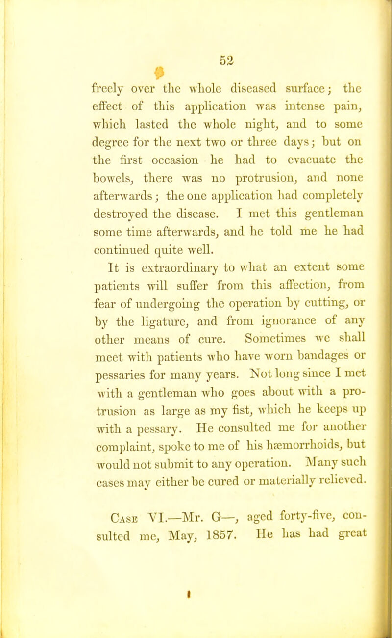 53 freely over the whole diseased surface; the effect of this application -was intense pain^ which lasted the whole night, and to some degree for the next two or three days; but on the first occasion he had to evacuate the bowels, there was no protrusion, and none afterwards; the one application had completely destroyed the disease. I met this gentleman some time afterwards, and he told me he had continued quite well. It is extraordinary to what an extent some patients will suffer from this affection, from fear of undergoing the operation by cutting, or by the ligature, and from ignorance of any other means of cure. Sometimes we shall meet with patients who have worn bandages or pessaries for many years. Not long since I met with a gentleman who goes about with a pro- trusion as large as my fist, which he keeps up with a pessary. He consulted me for another complaint, spoke to me of his htemorrhoids, but would not submit to any operation. JNIany such cases may either be cured or materially relieved. Case VI.—Mr. G—, aged forty-five, con- sulted me. May, 1857. He has had great