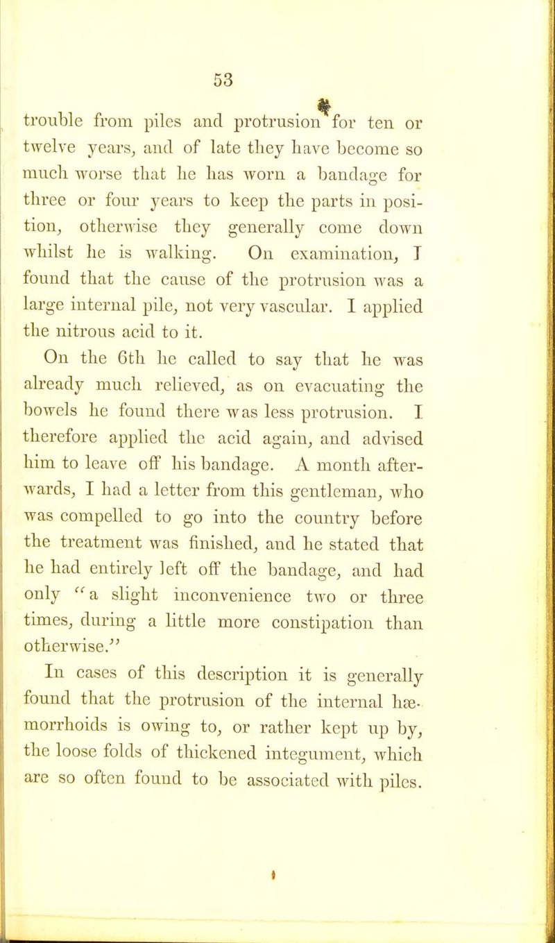 trouble from piles and protrusion for ten or twelve years^ and of late tliey have become so mucli worse that he has worn a bandage for three or foiu- years to keep the parts in posi- tion^ otherwise they generally come down whilst he is walking. On examination, T found that the cause of the protrusion was a large internal pile, not very vascular. I applied the nitrous acid to it. On the 6th he called to say that he was already much relieved, as on evacuating the bowels he found there was less protrusion. I therefore applied the acid again, and advised him to leave off his bandage. A month after- wards, I had a letter from this gentleman, who was compelled to go into the country before the treatment was finished, and he stated that he had entirely left oflF the bandage, and had only a slight inconvenience two or three times, during a little more constipation than otherwise. In cases of this description it is generally found that the protrusion of the internal hje- morrhoids is owing to, or rather kept up by, the loose folds of thickened integument, which are so often found to be associated vnth piles.