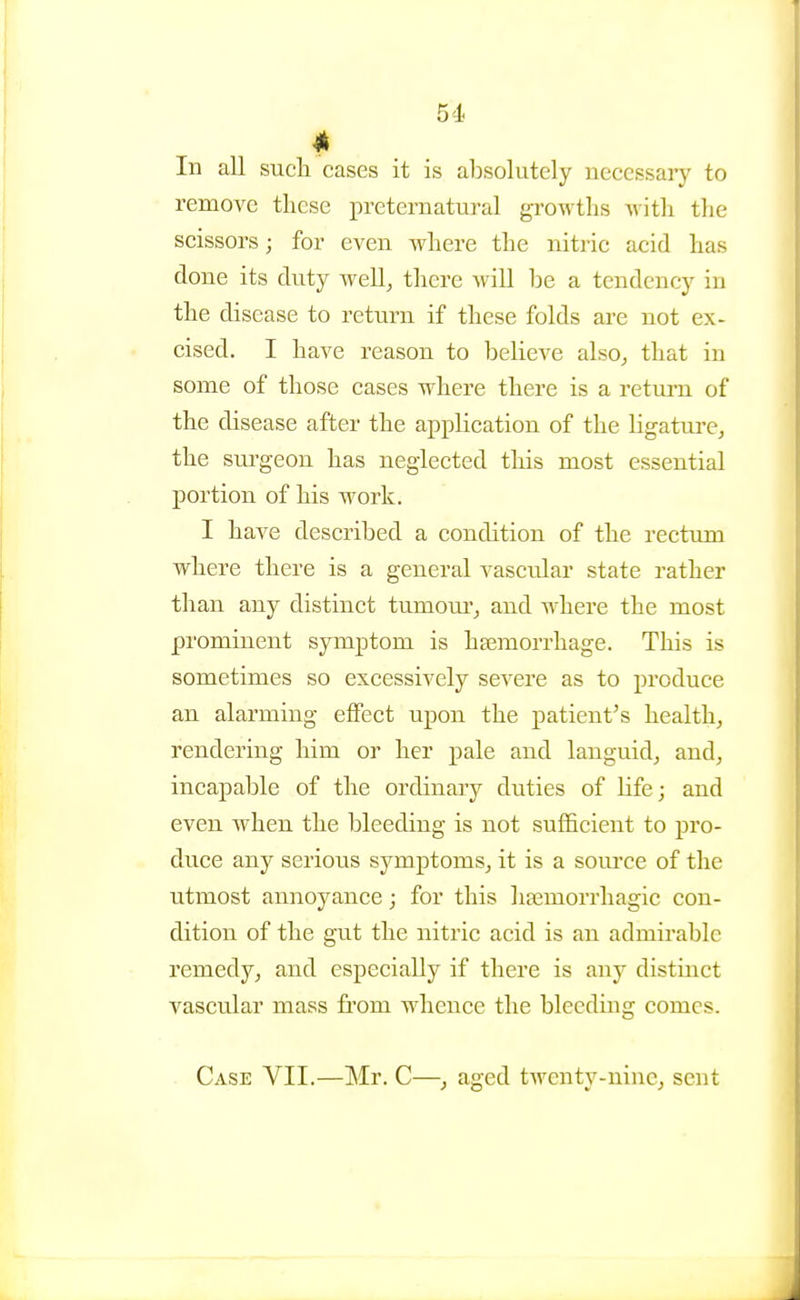 In all such cases it is absolutely necessary to remove these preternatural growths with the scissors; for even where the nitric acid has done its duty well, there will be a tendency in the disease to return if these folds are not ex- cised. I have reason to believe also, that in some of those cases where there is a retm-n of the disease after the application of the ligature, the sui-geon has neglected this most essential portion of his work. I have described a condition of the rectum where there is a general vascular state rather than any distinct tumom', and where the most prominent symptom is haemorrhage. This is sometimes so excessively severe as to produce an alarming effect upon the patient's health, rendering him or her pale and languid, and, incapable of the ordinary duties of life; and even when the bleeding is not sufficient to pro- duce any serious symj)toms, it is a som'ce of the utmost annoyance; for this hsemorrhagic con- dition of the gut the nitric acid is an admirable remedy, and especially if there is any distinct vascular mass from whence the bleeding comes. Case VII.—Mr. C—, aged twenty-nine, sent