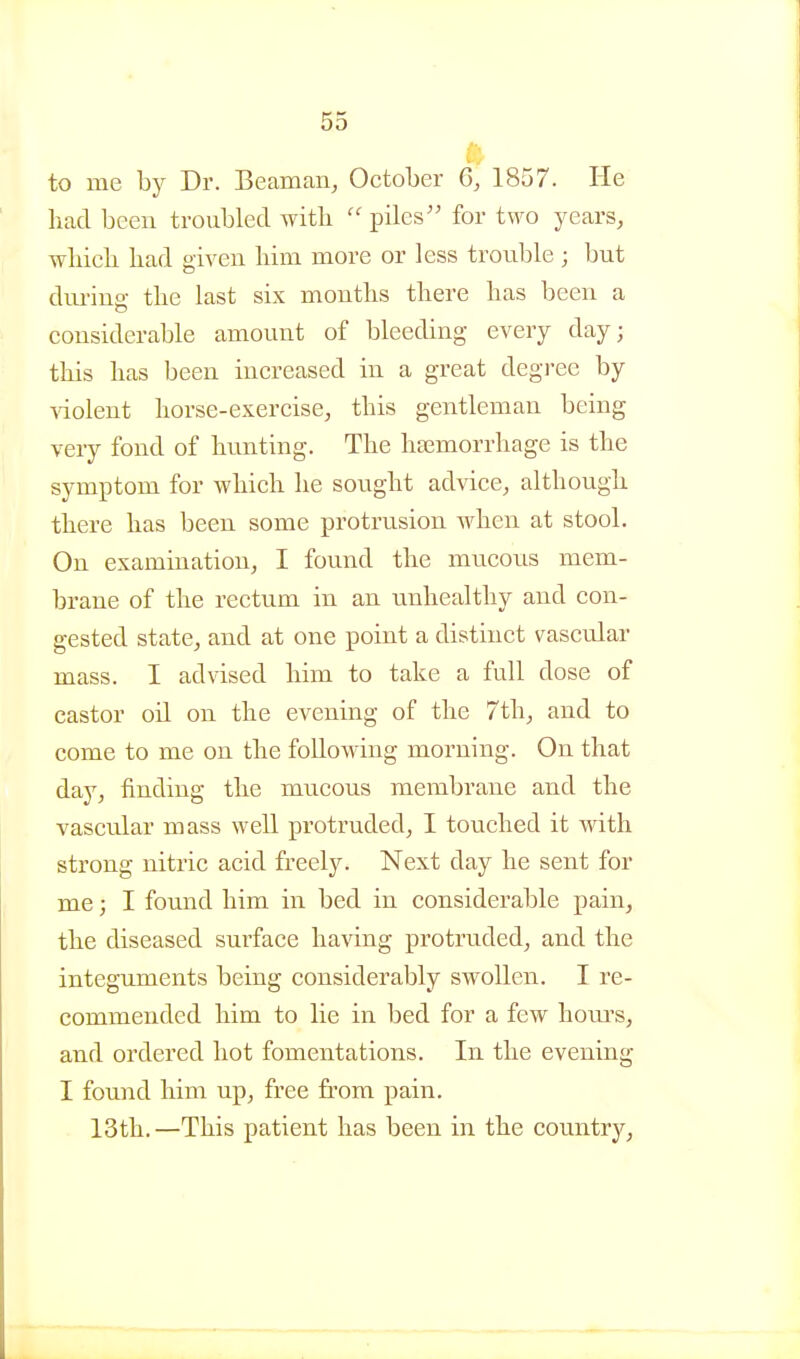 ft to me by Dr. Beaman, October 6, 1857. He liad been troubled with  piles for two years, whieli bad given liim more or less trouble; but dm-iuff the last six months there has been a considerable amount of bleeding every day; this has been increased in a great degree by Adolent horse-exercise, this gentleman being very fond of hunting. The ha3morrhage is the symptom for which he sought advice, although there has been some protrusion when at stool. On examination, I found the mucous mem- brane of the rectum in an unhealthy and con- gested state, and at one point a distinct vascular mass. I advised him to take a full dose of castor oil on the evening of the 7th, and to come to me on the following morning. On that day, finding the mucous membrane and the vascular mass well protruded, I touched it with strong nitric acid freely. Next day he sent for me; I found him in bed in considerable pain, the diseased surface having protruded, and the integuments being considerably swollen. I re- commended him to lie in bed for a few hours, and ordered hot fomentations. In the evening I found him up, free from pain, 13th. —This patient has been in the country.