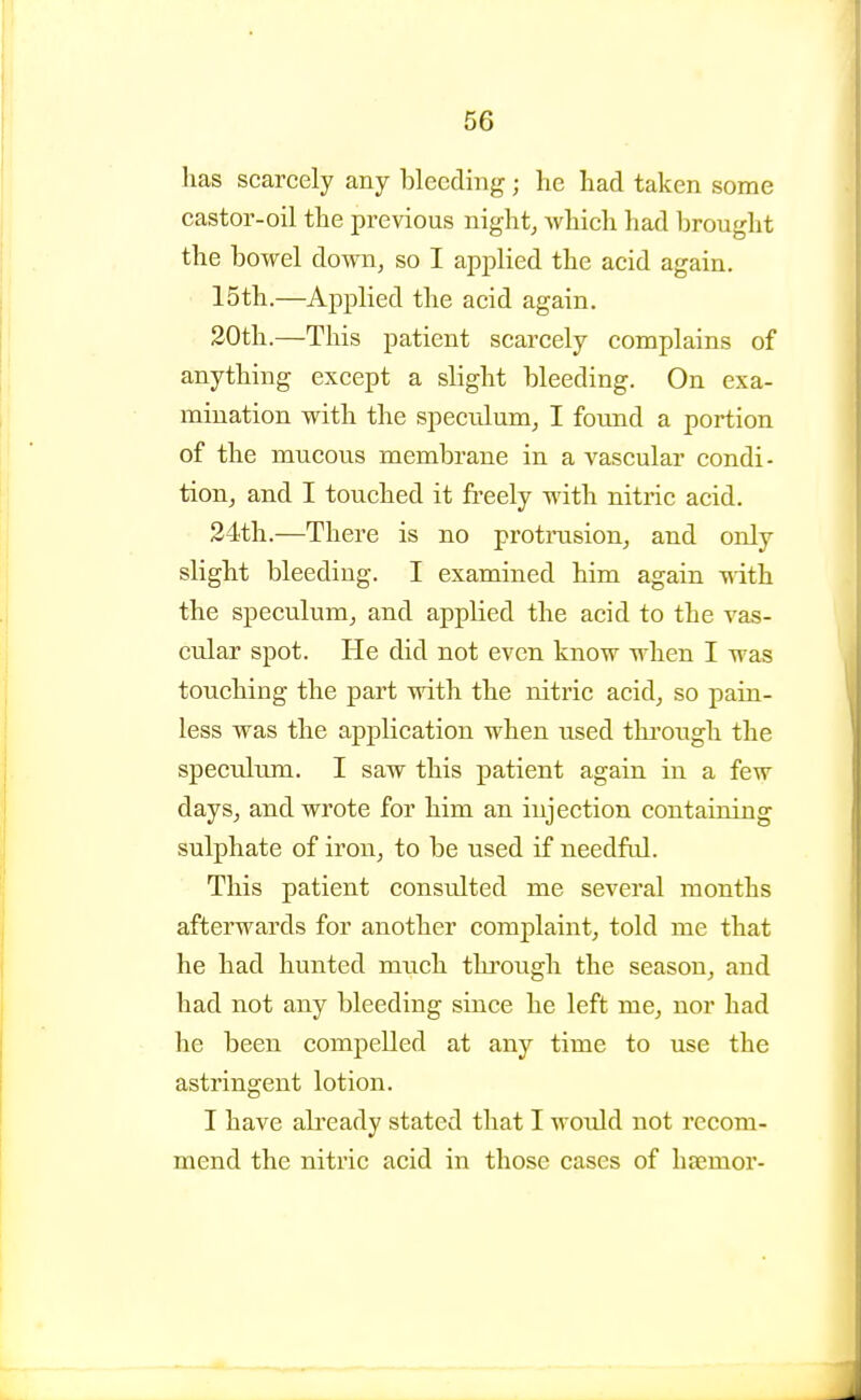 has scarcely any bleeding ; he had taken some castor-oil the previous night, which had brought the bowel down, so I applied the acid again. 15th.—Applied the acid again. 20th.—This patient scarcely complains of anything except a slight bleeding. On exa- mination with the speculum, I foimd a portion of the mucous membrane in a vascular condi- tion, and I touched it freely with nitric acid. 24th.—There is no protrusion, and only slight bleeding. I examined him again -nith the speculum, and applied the acid to the vas- cular spot. He did not even know when I was touching the part with the nitric acid, so pain- less was the application when used thi'ough the speculum. I saw this patient again in a few days, and wrote for him an injection containing sulphate of iron, to be used if needful. This patient consulted me several months afterwards for another complaint, told me that he had hunted much through the season, and had not any bleeding since he left me, nor had he been compelled at any time to use the astringent lotion. I have already stated that I would not recom- mend the nitric acid in those cases of haemor-