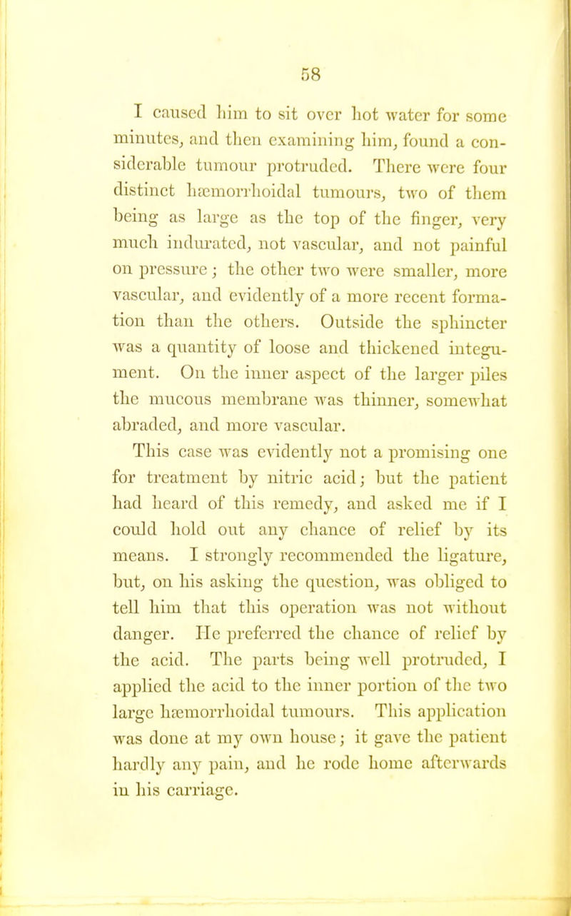 I caused liim to sit over hot water for some minutes, and then examining him, found a con- siderable tumour proti'uded. There were four distinct hsemorrhoidal tumours, two of them being as large as the top of the finger, very much indurated, not vascular, and not painful on pressure ; the other two were smaller, more vascular, and evidently of a more recent forma- tion than the others. Outside the sphincter was a quantity of loose and thickened integu- ment. On the inner aspect of the larger piles the mucous membrane was thinner, somewhat abraded, and more vascular. This case was evidently not a promising one for treatment by nitric acid; but the patient had heard of this remedy, and asked me if I could hold out any chance of relief by its means. I strongly recommended the ligature, but, on his asking the question, was obliged to tell him that this operation was not without danger. He preferred the chance of relief by the acid. The parts being well protruded, I applied the acid to the inner portion of the two large hsemorrlioidal tumours. This application was done at my own house; it gave the patient hardly any pain, and he rode home afterwards in his carriage.