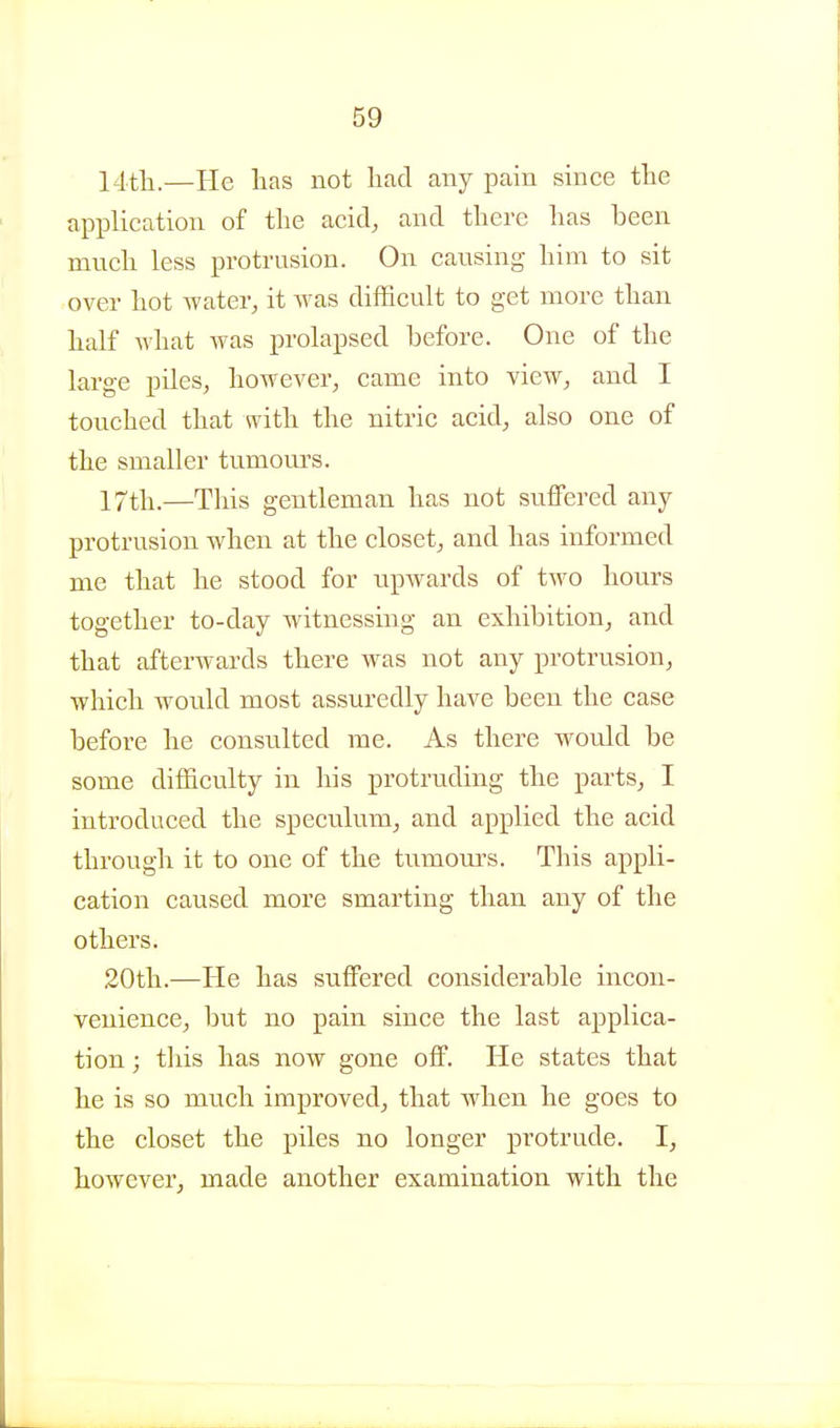 14tli.—He has not had any pain since the application of the acid, and there has been much less protrusion. On causing him to sit over hot water, it was difficult to get more than half what was prolapsed before. One of the large piles, however, came into view, and I touched that with the nitric acid, also one of the smaller tumours. 17tli.—This gentleman has not suifered any protrusion when at the closet, and has informed me that he stood for upwards of two hours together to-day witnessing an exhibition, and that afterwards there was not any protrusion, which would most assuredly have been the case before he consulted me. As there would be some difficulty in his protruding the parts, I introduced the speculum, and applied the acid through it to one of the tumom-s. This appli- cation caused more smarting than any of the others. 20th.—He has suffered considerable incon- venience, but no pain since the last applica- tion ; tills has now gone oflF. He states that he is so much improved, that when he goes to the closet the piles no longer protrude. I, however, made another examination with the