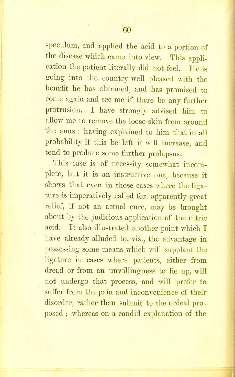 speculum, and applied tlie acid to a portion of the disease wliicli came into view. This appli- cation the patient literally did not feel. He is going into the country well pleased with the benefit he has obtained, and has promised to come again and see me if there be any further protrusion. I have strongly advised him to allow me to remove the loose skin from around the anus; having explained to him that in all probability if this be left it will increase, and tend to produce some further prolapsus. This case is of necessity somewhat incom- plete, but it is an instructive one, because it shows that even in those cases where the liga- ture is imperatively called for, apparently great relief, if not an actual cure, may be brought about by the judicious application of the nitric acid. It also illustrated another point which I have already alluded to, viz., the advantage in possessing some means which will supplant the ligature in cases where patients, either from dread or from an unwillingness to lie up, will not undergo that process, and wiU -prefer to suflFer from the pain and inconvenience of their disorder, rather than submit to the ordeal pro- posed j whereas on a candid explanation of the
