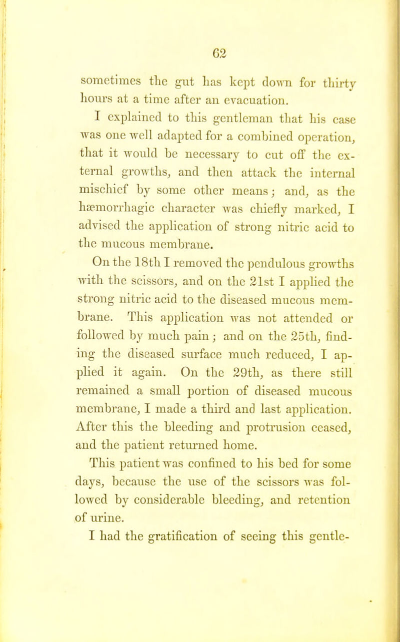 sometimes the gut lias kept doA^^l for tliirty hours at a time after an evacuation. I explained to this gentleman that his case was one well adapted for a combined operation, that it would be necessary to cut off the ex- ternal growths, and then attack the internal mischief by some other means j and, as the hsemorrhagic character was chiefly marked, I advised the application of strong nitric acid to the mucous membrane. On the 18th I removed the pendulous growths with the scissors, and on the 21st I apphed the strong nitric acid to the diseased mucous mem- brane. This application was not attended or followed by much pain ; and on the 25th, find- ing the diseased surface much reduced, I ap- plied it again. On the 29th, as there still remained a small portion of diseased mucous membrane, I made a third and last application. After this the bleeding and protrusion ceased, and the patient retui'ned home. This patient was confined to his bed for some days, because the use of the scissors was fol- lowed by considerable bleeding, and retention of urine. I had the gratification of seeing this gentle-