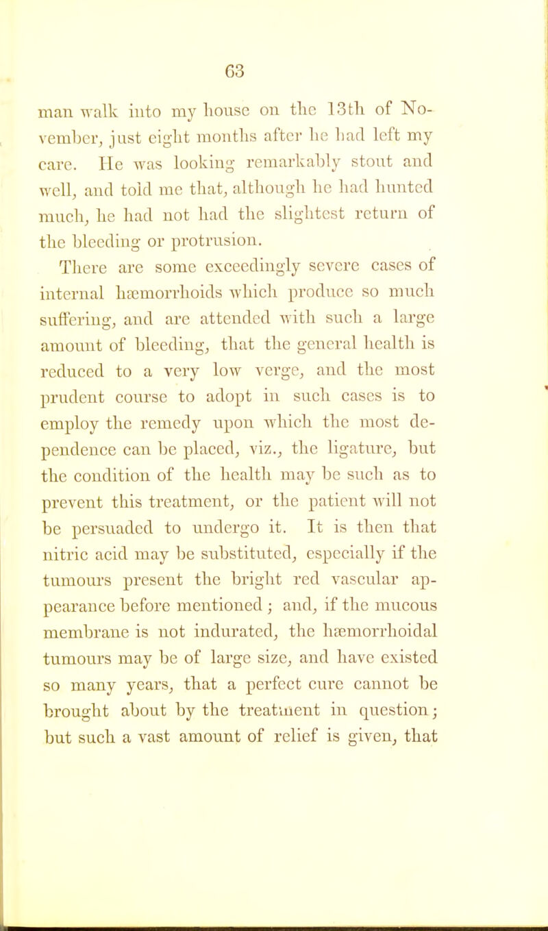 G3 man walk into my honse on the 13tli of No- vember, just eiglit months after lie had left my care. He was looking remarkably stout and well, and told me that, although he had hunted much, he had not had the slightest return of the bleeding or protrusion. There are some exceedingly severe cases of internal hsemorrhoids which produce so much suffering, and are attended Avith such a large amount of bleeding, that the general health is reduced to a very low verge, and the most prudent course to adopt in such cases is to employ the remedy iipon which the most de- pendence can be placed, viz., the ligature, but the condition of the health may be such as to prevent this treatment, or the patient will not be persuaded to imdergo it. It is then that nitric acid may be substituted, especially if the tumours present the bright red vascular ap- pearance before mentioned ; and, if the mucous membrane is not indurated, the lijemorrhoidal tumours may be of large size, and have existed so many years, that a perfect cure cannot be brought about by the treatment in question j but such a vast amount of relief is given, that