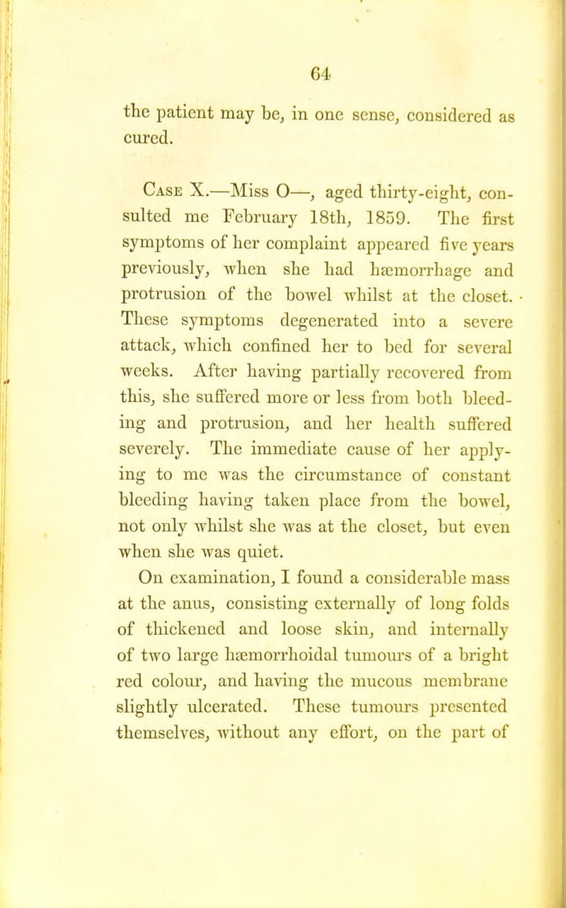 the patient may be, in one sense, considered as cured. Case X.—Miss O—, aged thirty-eiglit, con- sulted me February 18th, 1859. The first symptoms of her complaint appeared five years previously, when she had haemon-hage and protrusion of the bowel whilst at the closet. These symptoms degenerated into a severe attack, which confined her to bed for several weeks. After having partially recovered from this, she suffered more or less from both bleed- ing and protrusion, and her health suffered severely. The immediate cause of her apply- ing to me was the circumstance of constant bleeding having taken place from the bowel, not only whilst she was at the closet, but even when she was quiet. On examination, I found a considerable mass at the anus, consisting externally of long folds of thickened and loose skin, and internally of two large hsemorrhoidal tumours of a bright red colour, and having the mucous membrane slightly ulcerated. These tumours presented themselves, without any effort, on the part of