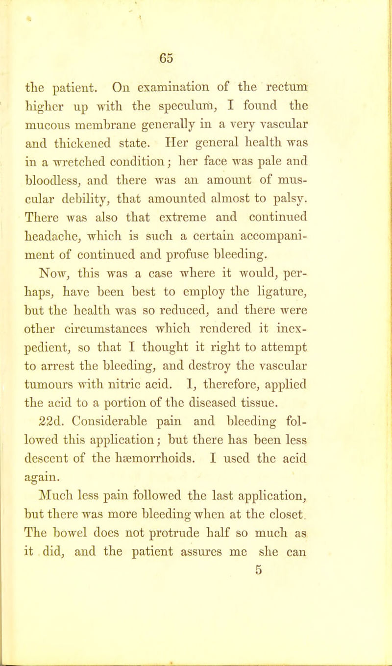 the patient. On examination of the rectum higher up with the speculum, I found the mucous memhrane generally in a very vascular and thickened state. Her general health was in a wretched condition; her face was pale and bloodless, and there was an amount of mus- cular debility, that amounted almost to palsy. There was also that extreme and continued headache, which is such a certain accompani- ment of continued and profuse bleeding. Now, this was a case where it would, per- haps, have been best to employ the ligature, but the health was so reduced, and there were other circumstances which rendered it inex- pedient, so that I thought it right to attempt to arrest the bleeding, and destroy the vascular tumours with nitric acid. I, therefore, applied the acid to a portion of the diseased tissue. 22d. Considerable pain and bleeding fol- lowed this application; but there has been less descent of the haemorrhoids. I used the acid again. Much less pain followed the last application, but there was more bleeding when at the closet. The bowel does not protrude half so much as it did, and the patient assures me she can 5