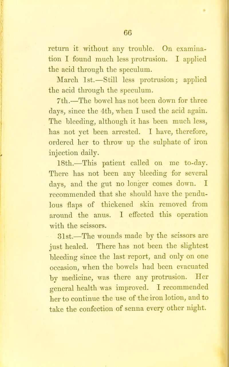 return it witliout any trouble. On examina- tion I found niucli less protrusion. I applied the acid through the speculum. March 1st.—Still less protrusion; applied the acid through the speculum. 7th.—The bowel has not been doym for three days, since the 4thj when I used the acid again. The bleeding, although it has been much less, has not yet been an^ested. I have, therefore, ordered her to throw up the sulphate of iron injection daily. 18th.—This patient called on me to-day. There has not been any bleeding for several days, and the gut no longer comes down. I recommended that she should have the pendu- lous flaps of thickened skin removed from around the anus. I effected this operation with the scissors, 31st.—The wounds made by the scissors are just healed. There has not been the slightest bleeding since the last report, and only on one occasion, when the bowels had been evacuated by medicine, was there any protrusion. Her general health was improved. I recommended her to continue the use of the iron lotion, and to take the confection of senna every other night.