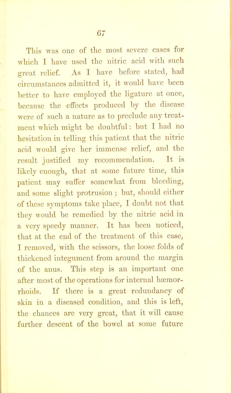 This was one of tlie most severe eases for Avliicli I have used the nitric acid with such a-reat relief. As I have before stated, had circumstances admitted it, it woukl have heen Letter to have employed the ligatiire at once, because the effects produced by the disease were of such a nature as to preclude any treat- ment which might be doubtful: but I had no hesitation in telling this patient that the nitric acid would give her immense relief, and the result justified my recommendation. It is likely enough^ that at some future time, this patient may suffer somewhat from bleeding, and some slight protrusion; but, should either of these symptoms take place, I doubt not that they would be remedied by the nitric acid in a very speedy manner. It has been noticed, that at the end of the treatment of this case, I removedj with the scissors, the loose folds of thickened integument from around the margin of the anus. This step is an important one after most of the operations for internal haemor- rhoids. If there is a great redundancy of skin in a diseased condition, and this is left, the chances are very great, that it will cause further descent of the bowel at some future