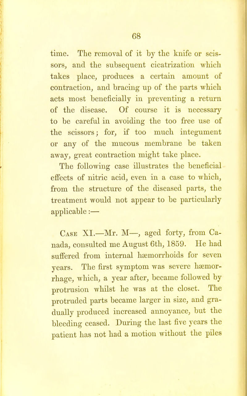 time. The removal of it by the knife or scis- sorSj and the subsequent cicatrization which takes place, produces a certain amount of contraction, and bracing up of the parts which acts most beneficially in preventing a return of the disease. Of course it is necessary to be careful in avoiding the too free use of the scissors; for, if too much integument or any of the mucous membrane be taken away, great contraction might take place. The following case illustrates the beneficial effects of nitric acid, even in a case to which, from the structure of the diseased parts, the treatment would not appear to be particularly applicable:— Case XI.—Mr. M—, aged forty, from Ca- nada, consulted me August 6th, 1859. He had sufl'ered from internal haemorrhoids for seven years. The first symptom was severe haemor- rhage, which, a year after, became foDowed by protrusion whilst he was at the closet. The protruded parts became larger in size, and gra- dually produced increased annoyance, but the bleeding ceased. During the last five years the patient has not had a motion without the piles