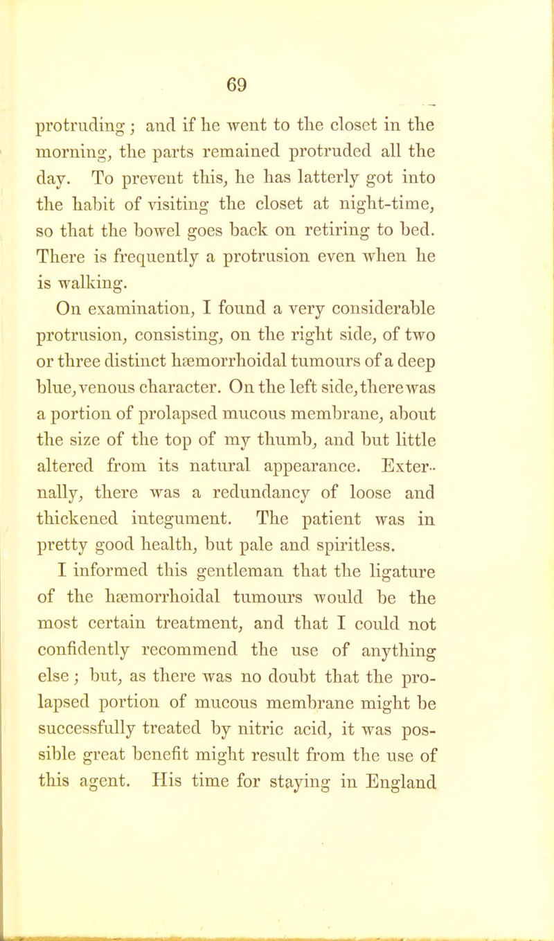 protruding ; and if he went to tlie closet in the morning, the parts remained protruded all the day. To prevent this, he has latterly got into the habit of visiting the closet at night-time, so that the bowel goes back on retiring to bed. There is frequently a protrusion even when he is walking. On examination, I found a very considerable protrusion, consisting, on the right side, of two or three distinct hemorrhoidal tumours of a deep blue^ venous character. On the left side, there was a portion of prolapsed mucous membrane, about the size of the top of my thumb, and but little altered from its natural appearance. Exter- nally, there was a redundancy of loose and thickened integument. The patient was in pretty good health, but pale and spiritless. I informed this gentleman that the ligature of the heemorrhoidal tumours would be the most certain treatment, and that I could not confidently recommend the use of anything else; but, as there was no doubt that the pro- lapsed portion of mucous membrane might be successfully treated by nitric acid, it was pos- sible great benefit might result from the use of this agent. His time for staying in England
