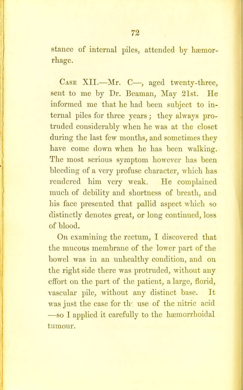 73 stance of internal piles, attended by hsemor- rhage. Case XII.—Mr. C—, aged twenty-three, sent to me by Dr. Beaman, May 21st. He informed me tbat lie bad been subject to in- ternal piles for three years ; they always pro- truded considerably when he was at the closet during the last few months, and sometimes they have come down when he has been walking. The most serious symptom however has been bleeding of a very profuse character, which has rendered him very weak. He complained much of debility and shortness of breath, and his face presented that pallid aspect which so distinctly denotes great, or long continued, loss of blood. On examining the rectum, I discovered that the mucous membrane of the lower part of the bowel was in an unhealthy condition, and on the right side there was protruded, without any effort on the part of the patient, a large, florid, vascular pile, without any distinct base. It was just the case for th^ use of the niti'ic acid —so I applied it carefully to the haemorrhoidal tumour.