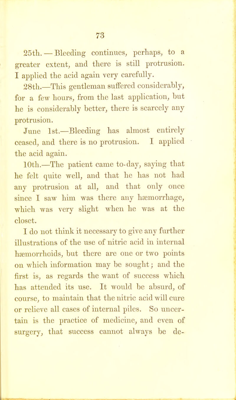 25th. — Bleeding continues, perhaps, to a greater extent, and there is still protrusion. I applied the acid again very carefully. 28th.—This gentleman suffered considerably, for a few hours, from the last application, but he is considerably better, there is scarcely any protrusion. June 1st.—Bleeding has almost entirely ceased, and there is no protrusion. I applied the acid again. 10th.—The patient came to-day, saying that he felt qmte well, and that he has not had any protrusion at all, and that only once since I saw him was there any htemorrhage, which was very slight when he was at the closet. I do not think it necessary to give any further illustrations of the use of nitric acid in internal haemorrhoids, but there are one or two points on which information may be sought; and the first is, as regards the want of success which has attended its use. It would be absurd, of course, to maintain that the nitric acid will cure or relieve all cases of internal piles. So uncer- tain is the practice of medicine, and even of surgery, that success cannot always be de-