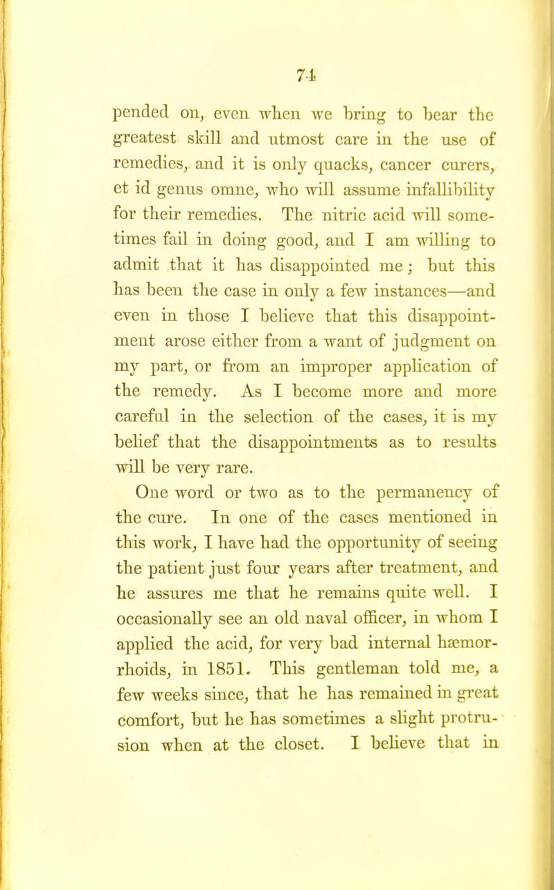 7-1 pended on, even when we bring to bear the greatest skill and utmost care in the use of remedies, and it is only quacks, cancer ciirers, et id genus omne, who will assume infallibility for their remedies. The nitric acid will some- times fail in doing good, and I am willing to admit that it has disappointed me; but this has been the case in only a few instances—and even in those I believe that this disappoint- ment arose either from a want of judgment on my part, or from an improper application of the remedy. As I become more and more careful in the selection of the cases, it is my behef that the disappointments as to results will be very rare. One word or two as to the permanency of the cure. In one of the cases mentioned in this work, I have had the opportunity of seeing the patient just four years after treatment, and he assures me that he remains quite well. I occasionally see an old naval ofl&cer, in whom I applied the acid, for very bad internal haemor- rhoids, in 1851. This gentleman told me, a few weeks since, that he has remained ui great comfort, but he has sometimes a shght protru- sion when at the closet. I believe that in