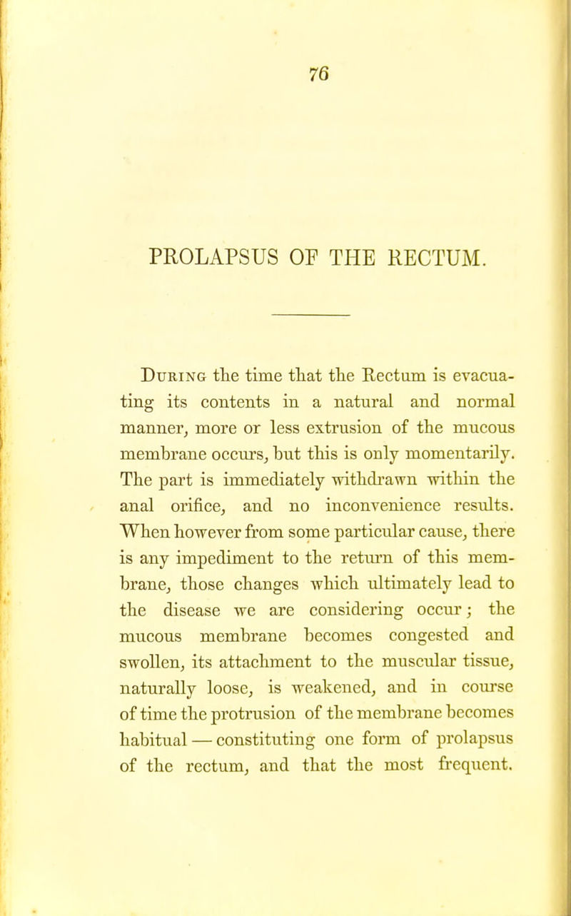 PROLAPSUS OP THE RECTUM. During ttie time ttat the Rectum is evacua- ting its contents in a natural and normal manner^ more or less extrusion of tlie mucous membrane occurs^ but tbis is only momentarily. The part is immediately witbdrawn witbin tbe anal orifice, and no inconvenience results. Wben bowever from some particular cause, tbere is any impediment to tbe retiu-n of tbis mem- brane, tbose cbanges wbicb ultimately lead to tbe disease we are considering occur; tbe mucous membrane becomes congested and swollen, its attacbment to tbe muscular tissue, naturally loose, is weakened, and in course of time tbe protrusion of tbe membrane becomes babitual — constituting one form of prolapsus of tbe rectum, and tbat tbe most frequent.