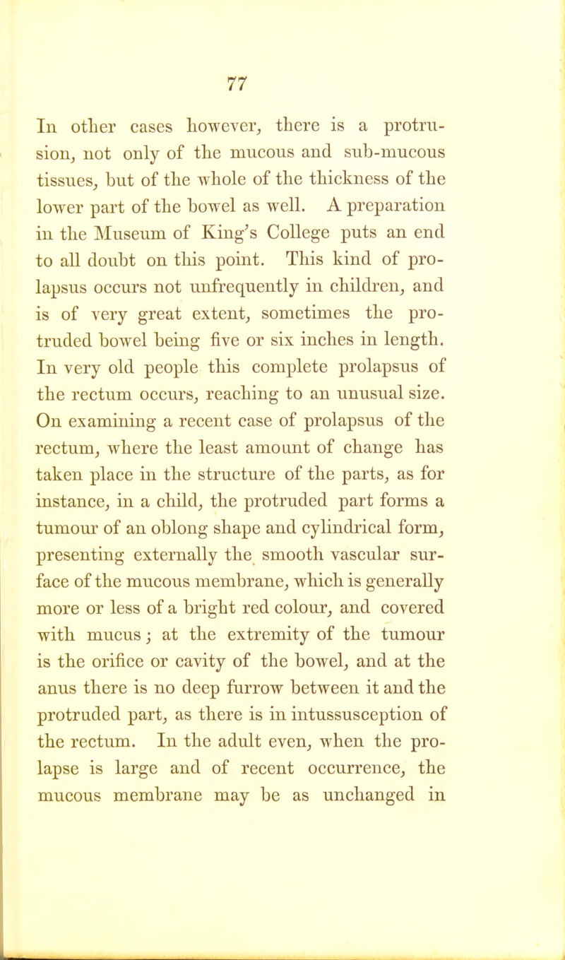 In otLer cases however, there is a protru- sion, uot only of the mneous and sub-mucous tissues, but of the whole of the thickness of the lower part of the bowel as well. A preparation in the Museum of King's College puts an end to all doubt on this point. This kind of pro- lapsus occurs not unfrequently in children, and is of very great extent, sometimes the pro- truded bowel being five or six inches in length. In very old people this complete prolapsus of the rectum occurs, reaching to an unusual size. On examining a recent case of prolapsus of the rectum, where the least amount of change has taken place in the structure of the parts, as for instance, in a child, the protruded part forms a tumour of an oblong shape and cylindrical form, presenting externally the smooth vascular sur- face of the mucous membrane, which is generally more or less of a bright red colour, and covered with mucus; at the extremity of the tumour is the orifice or cavity of the bowel, and at the anus there is no deep furrow between it and the protruded part, as there is in intussusception of the rectum. In the adult even, when the pro- lapse is large and of recent occurrence, the mucous membrane may be as unchanged in