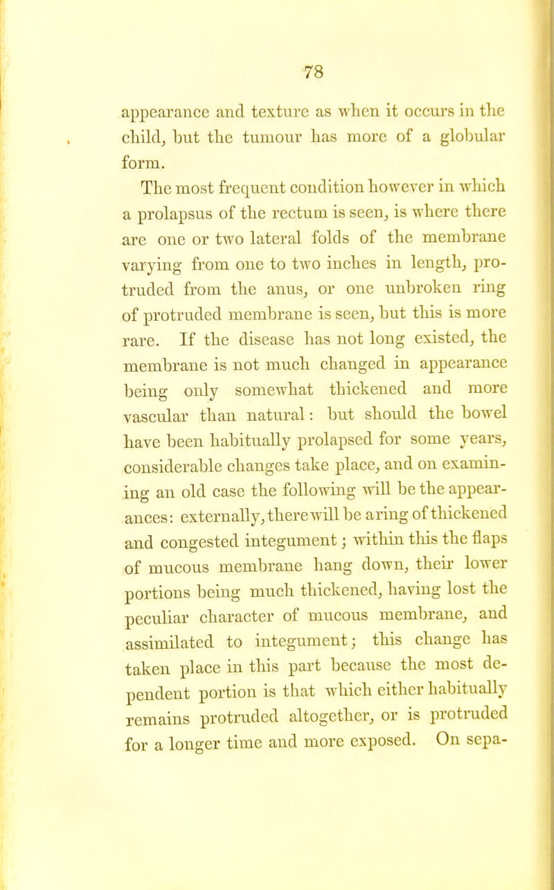appearance and texture as when it occurs in the childj but the tumour has more of a gloliular form. The most frequent condition however in which a prolapsus of the rectum is seen, is where there are one or two lateral folds of the membrane varying from one to two inches in length, pro- truded from the anus, or one unbroken ring of protruded membrane is seen, but this is more rare. If the disease has not long existed, the membrane is not much changed in appearance being only somewhat thickened and more vascular than natural: but should the bowel have been habitually prolapsed for some years, considerable changes take place, and on examin- ing an old case the following will be the appear- ances: externally, there will be aring of thickened and congested integument; within this the flaps of mucous membrane hang down, their lower portions being much thickened, having lost the peculiar character of mucous membrane, and assimilated to integument; this change has taken place in this part becaiise the most de- pendent portion is that which either habitually remains protruded altogether, or is protruded for a longer time and more exposed. On sepa-