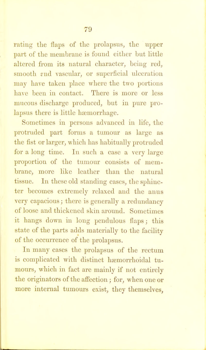 rating the flaps of tlie prolapsus, tlie upper part of the membrane is found either hut httle altered from its natural character, being red, smooth snd Avascular, or superficial ulceration may have taken place where the two portions have been in contact. There is more or less mucous discharge produced, but in pure pro- lapsus there is little hsemorrhage. Sometimes in persons advanced in life, the protruded part forms a tumour as large as the fist or larger, which has habitually protruded for a long time. In such a case a very large proportion of the tumour consists of mem- brane, more like leather than the natural tissue. In these old standing cases, the sphinc- ter becomes extremely relaxed and the anus very capacious; there is generally a redundancy of loose and thickened skin around. Sometimes it hangs down in long pendulous flaps; this state of the parts adds materially to the facility of the occui'rence of the prolapsus. In many cases the prolapsus of the rectum is complicated with distinct hcemorrhoidal tu- mours, which in fact are mainly if not entii-ely the originators of the aflPection; for, when one or more internal tumours exist, they themselves.