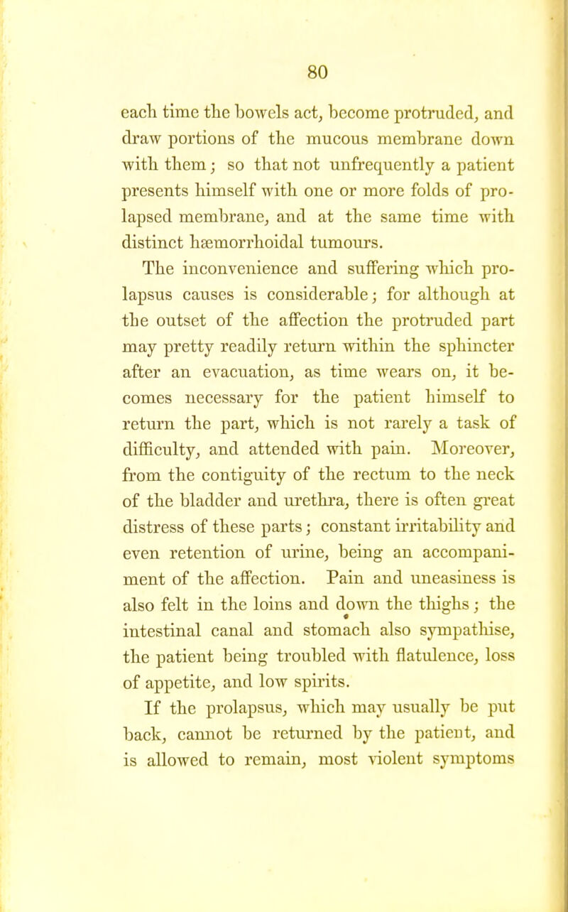 each time the bowels act, become protruded, and draw portions of the mucous membrane down with them; so that not unfrequently a patient presents himself with one or more folds of pro- lapsed membrane, and at the same time with distinct hsemorrhoidal tumours. The inconvenience and suffering which pro- lapsus causes is considerable; for although at the outset of the affection the protruded part may pretty readily return within the sphincter after an evacuation, as time wears on, it be- comes necessary for the patient himself to return the part, which is not rarely a task of difficulty, and attended with pain. INIoreover, from the contiguity of the rectum to the neck of the bladder and urethi'a, there is often great distress of these parts; constant irritability and even retention of urine, being an accompani- ment of the affection. Pain and uneasiness is also felt in the loins and down the tliighs; the intestinal canal and stomach also sympatliise, the patient being troubled with flatvJence, loss of appetite, and low spirits. If the prolapsus, which may usually be put back, cannot be returned by the patient, and is allowed to remain, most -violent symptoms