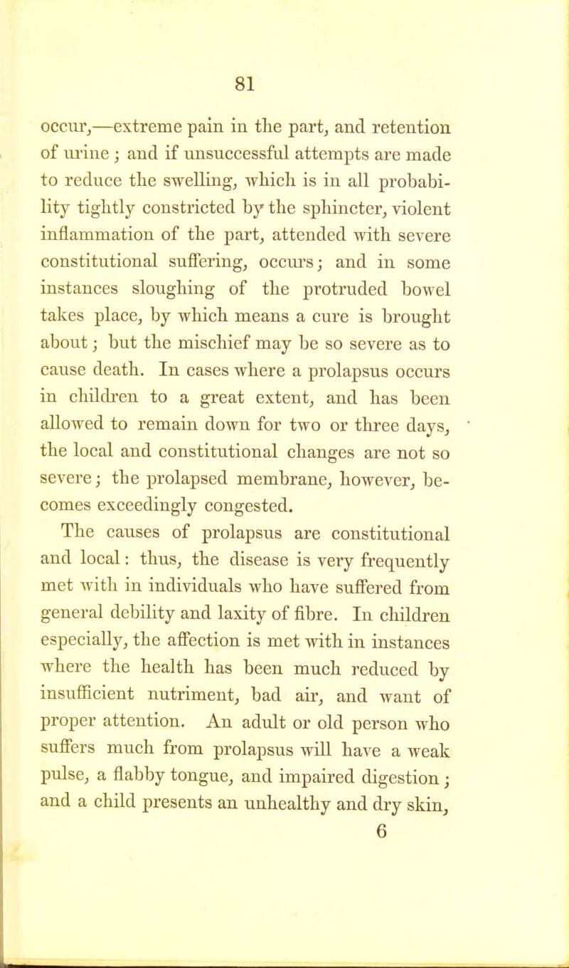 occiiTj—extreme pain in the part, and retention of urine ; and if unsuccessful attempts are made to reduce the swelling, which is in all probabi- lity tightly constricted by the sphincter,, violent inflammation of the part^ attended with severe constitutional suffering, occurs; and in some instances sloughing of the protruded bowel takes place, by which means a cure is brought about; but the mischief may be so severe as to cause death. In cases where a prolapsus occurs in children to a great extent, and has been allowed to remain down for two or three days, the local and constitutional changes are not so severe; the prolapsed membrane, however^ be- comes exceedingly congested. The causes of prolapsus are constitutional and local: thus, the disease is very frequently met with in individuals who have suffered from general debility and laxity of fibre. In children especially, the aff'ection is met with in instances where the health has been much reduced by insuflScient nutriment, bad air, and want of proper attention. An adult or old person who suffers much from prolapsus will have a weak pulse, a flabby tongue, and impaired digestion; and a child presents an unhealthy and dry skin, 6