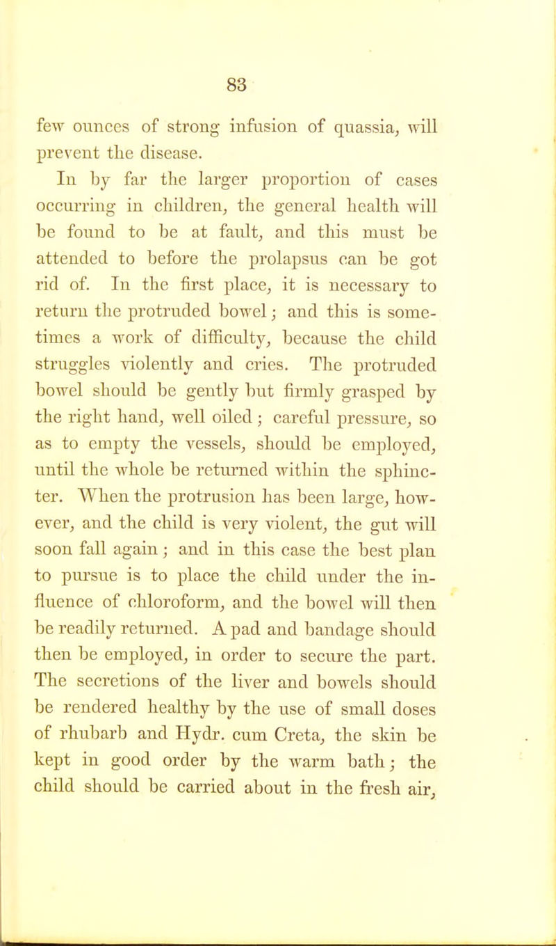 few ounces of strong infusion of quassia, will prevent tlie disease. In by far the larger proportion of cases occurring in children, the general health will be found to be at fault, and this must be attended to before the prolapsus can be got rid of. In the first place, it is necessary to return the protruded bowel; and this is some- times a work of difficulty, because the child struggles violently and cries. The protruded bowel should be gently but firmly grasped by the right hand, well oiled ; careful pressure, so as to empty the vessels, should be emj)loyed, until the whole be returned within the sphinc- ter. When the protrusion has been large, how- ever, and the child is very violent, the gut will soon fall again; and in this case the best plan to pui'sue is to place the child under the in- fluence of chloroform, and the bowel will then be readily returned. A pad and bandage should then be employed, in order to secure the part. The secretions of the liver and bowels should be rendered healthy by the use of small doses of rhubarb and Hydr. cum Creta, the skin be kept in good order by the warm bath; the child should be carried about in the fresh air^