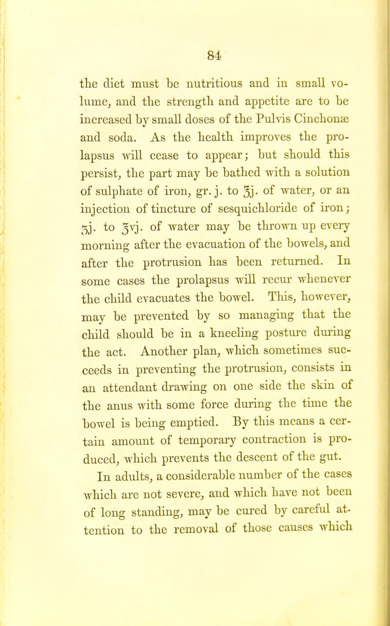 the diet must be nutritious and in small vo- lume, and the strength and appetite are to be increased by small doses of the Pulvis Cinchonse and soda. As the health improves the pro- lapsus will cease to appear; but should this persist, the part may be bathed with a solution of sulphate of iron, gr. j. to 3j- of water, or an injection of tinctm^e of sesquichloride of iron; 5j. to 5vj. of water may be throAvn up every morning after the evacuation of the bowels, and after the protrusion has been returned. In some cases the prolapsus will recur whenever the child evacuates the bowel. Tliis, however, may be prevented by so managing that the child should be in a kneeling postm-e dming the act. Another plan, which sometimes suc- ceeds in preventing the protrusion, consists in an attendant drawing on one side the skin of the anus with some force during the time the bowel is being emptied. By this means a cer- tain amount of temporary contraction is pro- duced, which prevents the descent of the gut. In adults, a considerable number of the cases which are not severe, and which have not been of long standing, may be cured by careful at- tention to the removal of those causes which