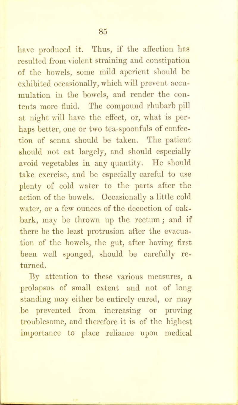 have produced it, Thus^ if tlie affection has resulted from violent straining and constipation of the bowels^ some mild aperient should be exhibited occasionally, which will prevent accu- mulation in the bowels, and render the con- tents more fluid. The compound rhubarb pill at night will have the effect, or, what is per- haps better, one or two tea-spoonfuls of confec- tion of senna should be taken. The patient should not eat largely, and should especially avoid vegetables in any quantity. He should take exercise, and be especially careful to use plenty of cold water to the parts after the action of the bowels. Occasionally a little cold water, or a few ounces of the decoction of oak- bark, may be thrown up the rectum; and if there be the least protrusion after the evacua- tion of the bowels, the gut, after having ftrst been well sponged, should be carefully re- turned. By attention to these various measures, a prolapsus of small extent and not of long standing may either be entirely cured, or may be prevented from increasing or proving troublesome, and therefore it is of the highest importance to place reliance upon medical