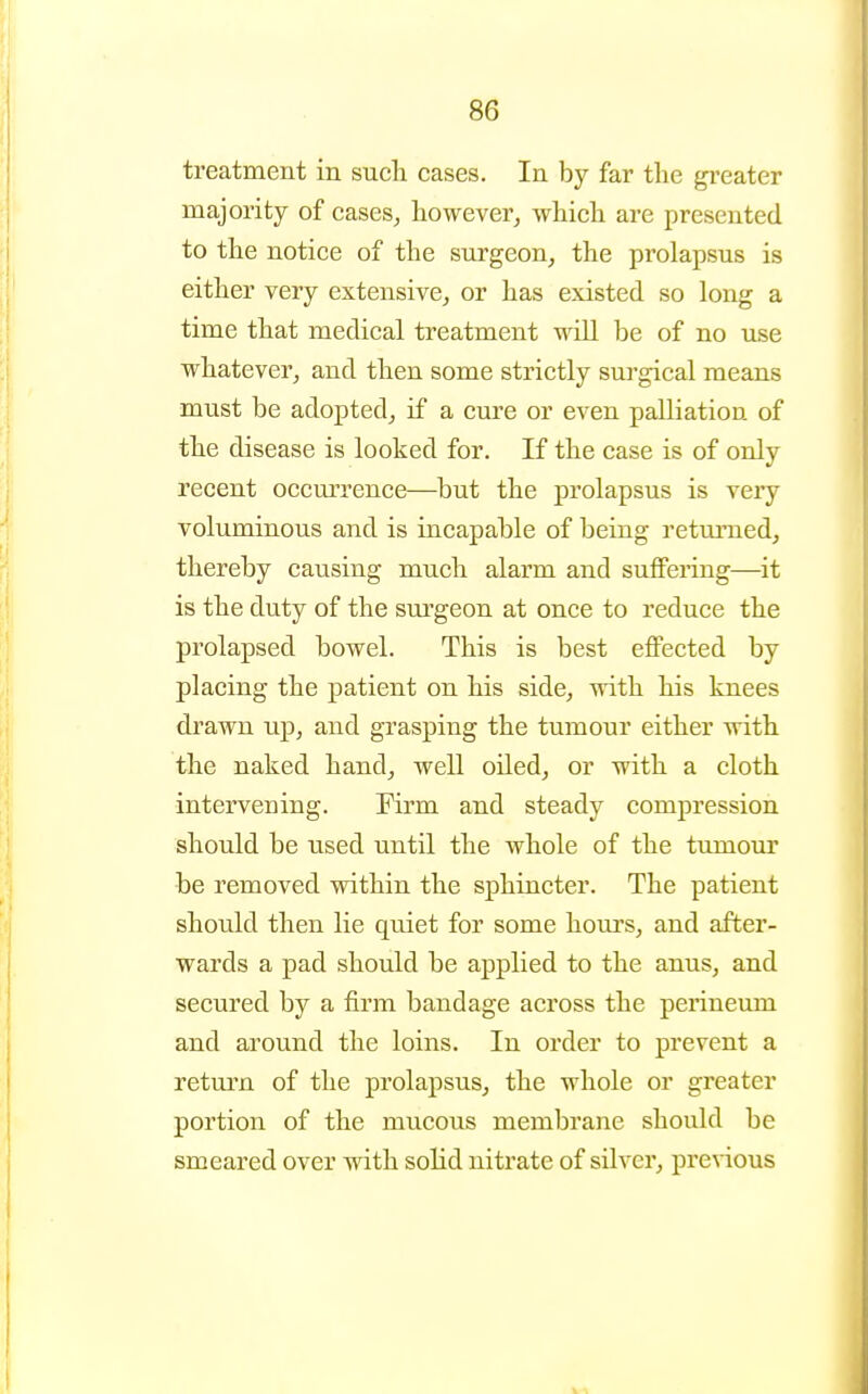 treatment in such cases. In by far tlie greater majority of cases, however, which are presented to the notice of the surgeon, the prolapsus is either very extensive, or has existed so long a time that medical treatment will be of no use whatever, and then some strictly surgical means must be adopted, if a cure or even palliation of the disease is looked for. If the case is of only recent occurrence—but the prolapsus is very voluminous and is incapable of being retm-ned, thereby causing much alarm and suffering—it is the duty of the sm-geon at once to reduce the prolapsed bowel. This is best effected by placing the patient on his side, with his knees drawn up, and grasping the tumour either with the naked hand, well oiled, or with a cloth intervening. Firm and steady compression should be used until the whole of the tumour be removed within the sphincter. The patient should then lie quiet for some hours, and after- wards a pad should be applied to the anus, and secured by a firm bandage across the perineum and around the loins. In order to prevent a retm'n of the prolapsus, the whole or greater portion of the mucous membrane should be smeared over with solid nitrate of silver, previous