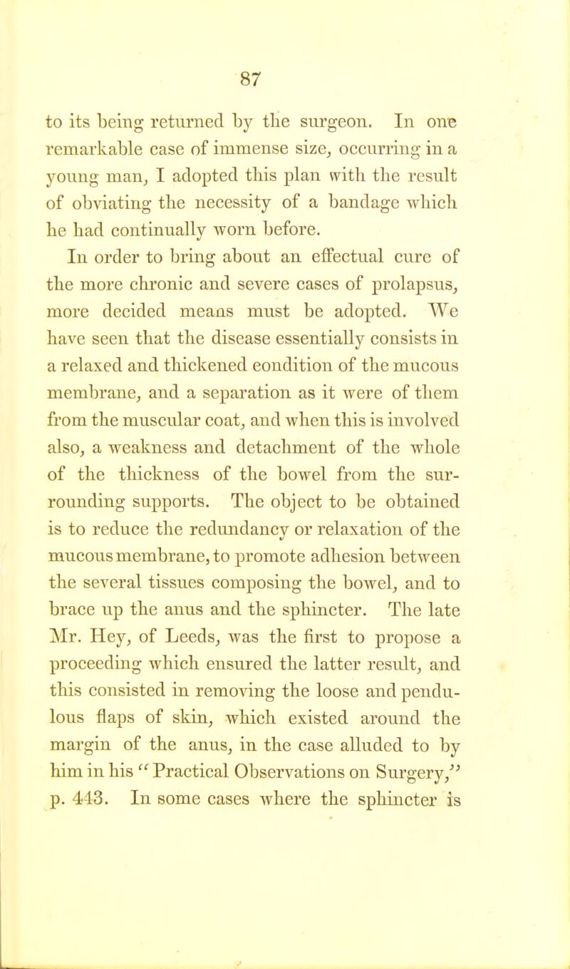 to its being retui'ned by the surgeon. In owe remarkable case of immense size^ occurring in a young man, I adopted this plan with the result of obviating the necessity of a bandage which he had continually worn before. In order to bring about an. effectual cure of the more chronic and severe cases of prolapsus^ more decided means must be adopted. We have seen that the disease essentially consists in a relaxed and thickened condition of the mucous membrane, and a separation as it were of them from the muscular coat, and when this is involved also, a weakness and detachment of the whole of the thickness of the bowel from the sur- rounding supports. The object to be obtained is to reduce the redundancy or relaxation of the mucous membrane, to promote adhesion between the several tissues composing the bowel, and to brace up the anus and the sphincter. The late Mr. Hey, of Leeds, was the first to propose a proceeding which ensured the latter result, and this consisted in removing the loose and pendu- lous flaps of skin, which existed arotmd the margin of the anus, in the case alluded to by him in his  Practical Observations on Surgery,^ ^ p. 443. In some cases where the sphincter is