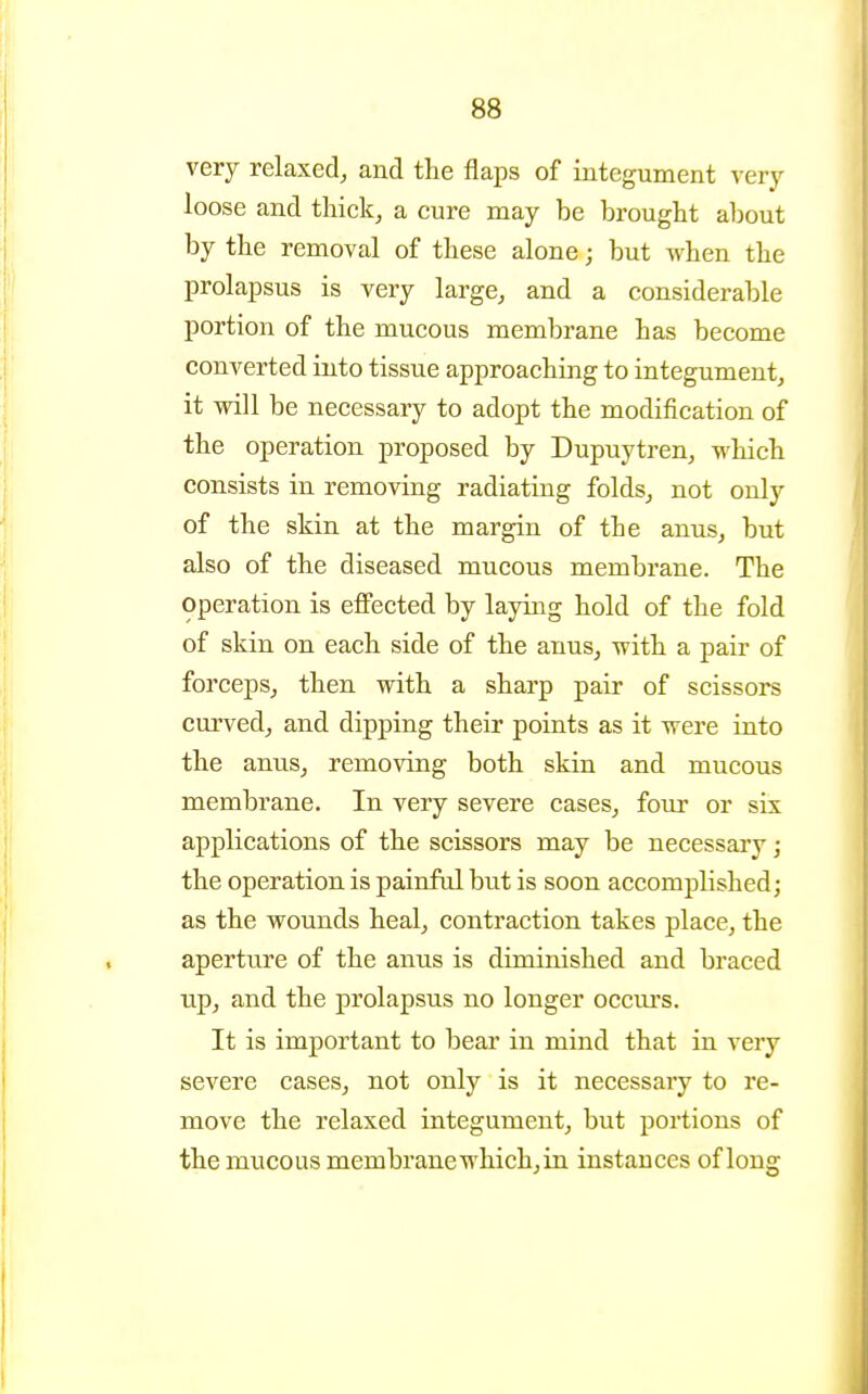 very relaxed, and the flaps of integument very loose and thick, a cure may be brought about by the removal of these alone; but when the prolajjsus is very large, and a considerable portion of the mucous membrane has become converted into tissue approaching to integument, it will be necessary to adopt the modification of the operation proposed by Dupuytren, which consists in removing radiating folds,, not only of the skin at the margin of the anus, but also of the diseased mucous membrane. The operation is eflPected by laying hold of the fold of skin on each side of the anus, with a pair of forceps, then with a sharp pair of scissors curved^ and dipping their points as it were into the anus, removing both skin and mucous membrane. In very severe cases, four or six applications of the scissors may be necessary; the operation is painful but is soon accomplished; as the wounds heal, contraction takes place, the aperture of the anus is diminished and braced up, and the prolapsus no longer occiu's. It is important to bear in mind that in very severe cases, not only is it necessary to re- move the relaxed integument, but portions of the mucous membrane which, in instances of long