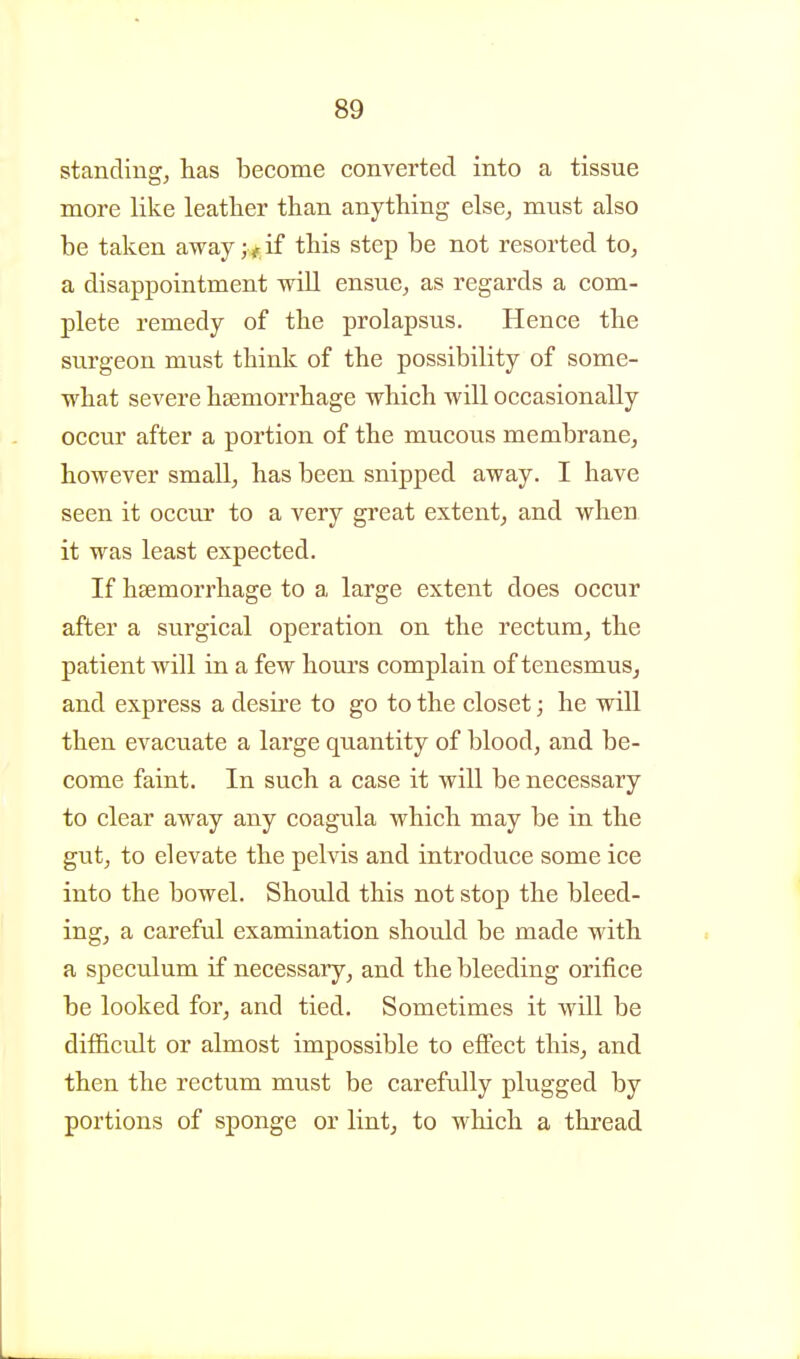 standing, has become converted into a tissue more like leather than anything else, must also be taken away ; ,.if this step be not resorted to, a disappointment will ensue, as regards a com- plete remedy of the prolapsus. Hence the surgeon must think of the possibility of some- what severe hsemorrhage which will occasionally occur after a portion of the mucous membrane, however small, has been snipped away. I have seen it occur to a very great extent, and when it was least expected. If hsemorrhage to a large extent does occur after a surgical operation on the rectum, the patient will in a few hours complain of tenesmus^ and express a desire to go to the closet; he will then evacuate a large quantity of blood, and be- come faint. In such a case it will be necessary to clear away any coagula which may be in the gut, to elevate the pelvis and introduce some ice into the bowel. Should this not stop the bleed- ing, a careful examination should be made with a speculum if necessary, and the bleeding orifice be looked for, and tied. Sometimes it will be difficult or almost impossible to effect this, and then the rectum must be carefully plugged by portions of sponge or lint, to which a thread