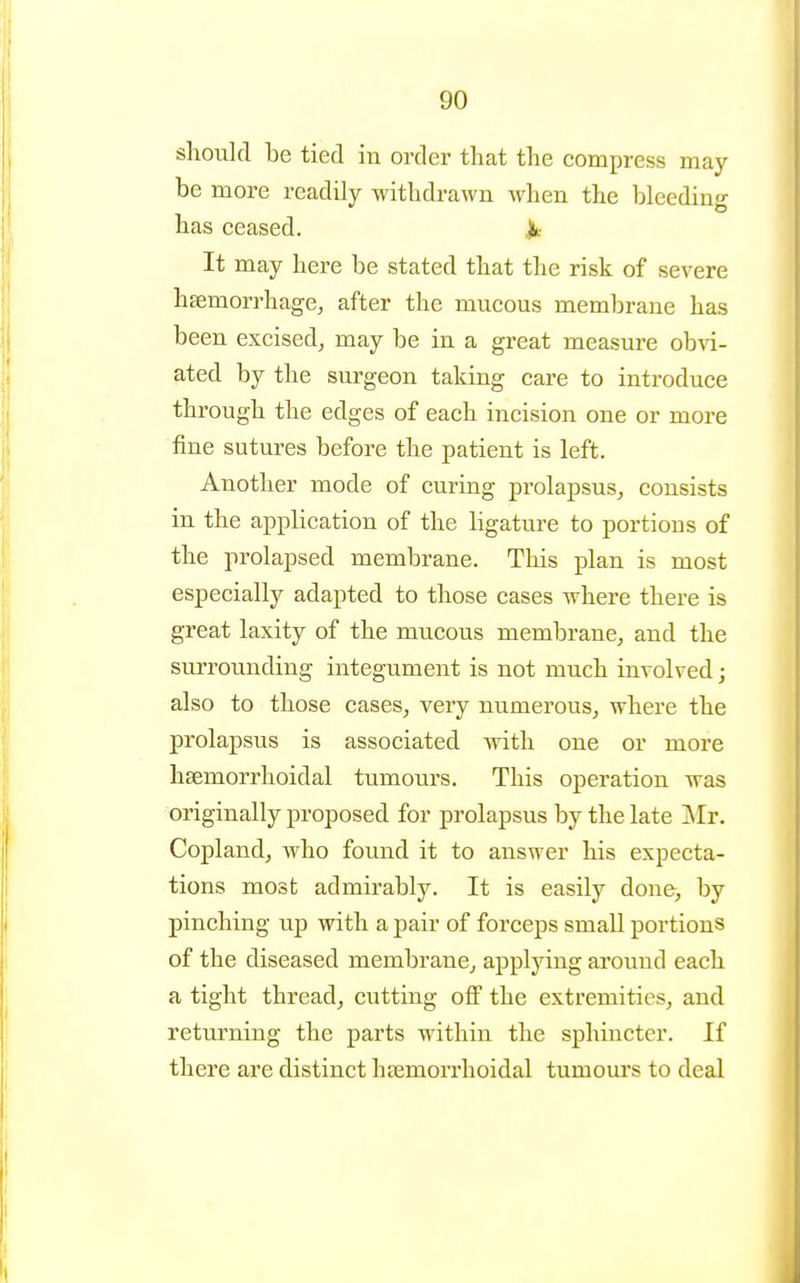 should be tied in order that the compress may be more readily withdrawn Avhen the bleeding has ceased. Jk It may here be stated that the risk of severe haemorrhage, after the mucous membrane has been excised, may be in a great measure obvi- ated by the surgeon taking care to introduce through the edges of each incision one or more fine sutures before the patient is left. Another mode of curing prolapsus, consists in the application of the ligature to portions of the prolapsed membrane. This plan is most especially adapted to those cases where there is great laxity of the mucous membrane, and the surrounding integument is not much involved; also to those cases, very numerous, where the prolapsus is associated Avith one or more hsemorrhoidal tumours. This operation was originally proposed for prolapsus by the late jNIr. Copland, who found it to answer his expecta- tions most admirably. It is easily done, by pinching up with a pair of forceps small portions of the diseased membrane^ applying around each a tight thread, cutting off the extremities, and returning the parts within the sphincter. If there are distinct hsemorrhoidal tumoui's to deal