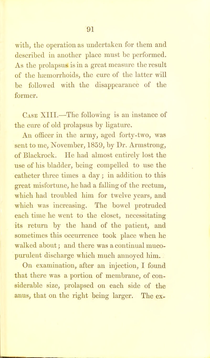 T^'itli, tlie operation as undertaken for tliem and described in another place must be performed. As the prolapsus is in a great measure the result of the htemorrhoidsj the cure of the latter will be followed with the disappearance of the former. Case XIII.—The following is an instance of the cm'e of old prolapsus by ligature. An officer in the army^ aged forty-two, was sent to me, November, 1859, by Dr. Armstrong, of Blackrock. He had almost entirely lost the use of his bladder, being compelled to use the catheter three times a day ; in addition to this great misforttuie, he had a falling of the rectum, which had troubled him for twelve years, and which was increasing. The bowel protruded each time he went to the closet, necessitating its return by the hand of the patient, and sometimes this occurrence took place when he walked about; and there was a continual muco- purulent discharge which much annoyed him. On examination, after an injection, I found that there was a portion of membrane, of con- siderable size, prolapsed on each side of the anus, that on the right being larger. The ex-