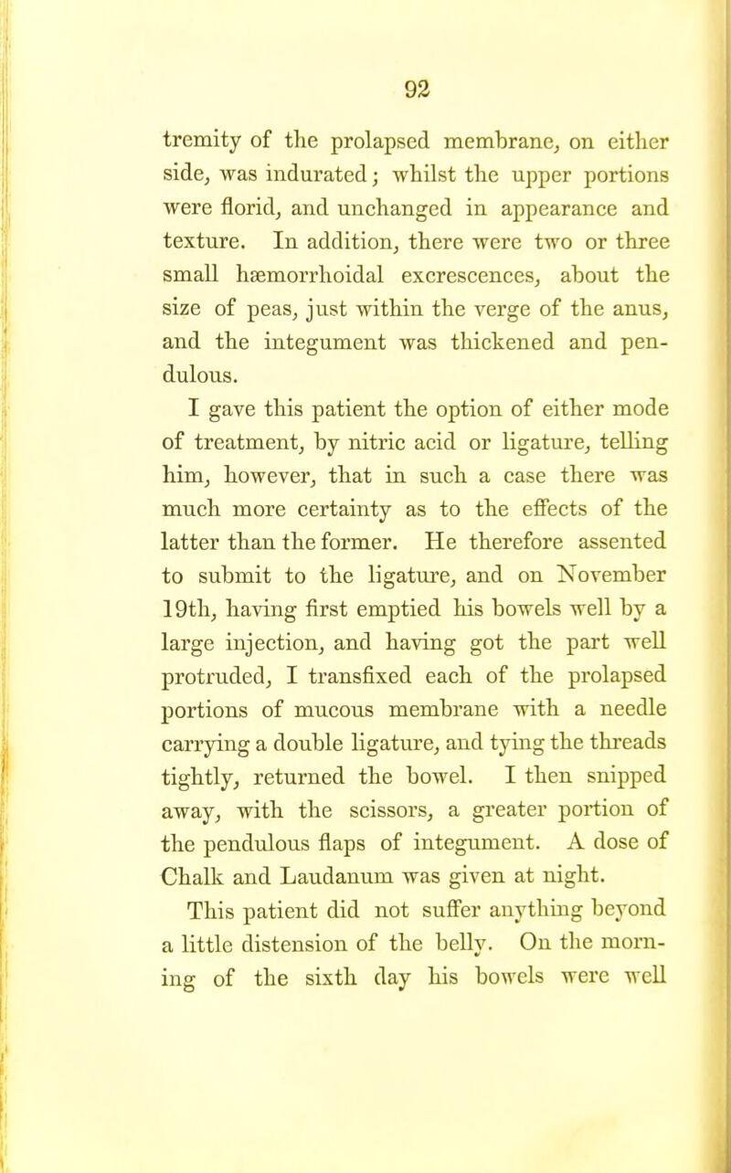 93 tremity of the prolapsed membrane^ on either side, was indurated; whilst the upper portions were florid, and unchanged in appearance and texture. In addition, there were two or three small hsemorrhoidal excrescences, about the size of peas, just within the verge of the anus, and the integument was thickened and pen- dulous. I gave this patient the option of either mode of treatment, by nitric acid or ligature, telling him, however, that in such a case there was much more certainty as to the efiects of the latter than the former. He therefore assented to submit to the ligature, and on November 19th, having first emptied his bowels well by a large injection, and having got the part well protruded, I transfixed each of the prolapsed portions of mucous membrane with a needle carrying a double ligature, and tying the threads tightly, returned the bowel. I then snipped away, with the scissors, a greater portion of the pendulous fiaps of integument. A dose of Chalk and Laudanum was given at night. This patient did not suff'er anything beyond a little distension of the belly. On the morn- ing of the sixth day his bowels were well