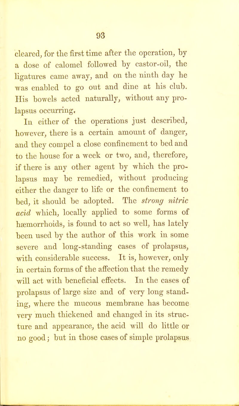 cleared, for the first time after tlie operation, by a dose of calomel followed by castor-oil, the ligatm-es came away, and on the ninth day he was enabled to go ont and dine at his club. His bowels acted naturally, without any pro- lapsus occmTing. In either of the operations just described, however, there is a certain amount of danger, and they compel a close confinement to bed and to the house for a week or two, and, therefore, if there is any other agent by which the pro- lapsus may be remedied, without producing either the danger to life or the confinement to bed, it should be adopted. The strong nitric acid which, locally applied to some forms of hsemorrhoids, is found to act so well, has lately been used by the author of this work in some severe and long-standing cases of prolapsus, with considerable success. It is, however, only in certain forms of the affection that the remedy will act with beneficial eflFects. In the cases of prolapsus of large size and of very long stand- ing, where the mucous membrane has become very much thickened and changed in its struc- ture and appearance, the acid wiU do little or no good; but in those cases of simple prolapsus