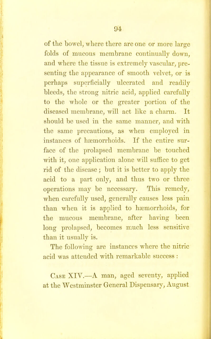 of the bowel, where there are one or more large folds of mucous membrane continually doAvn, and where the tissue is extremely vascular, pre- senting the appearance of smooth velvet, or is perhaps superficially ulcerated and readily bleeds, the strong nitric acid, applied carefully to the whole or the greater portion of the diseased membrane, will act like a chann. It should be used in the same manner, and with the same precautions, as when employed in instances of haemorrhoids. If the entire sur- face of the prolapsed membrane be touched with it, one application alone will suffice to get rid of the disease; but it is better to apply the acid to a part only, and thus two or three operations may be necessary. This remedy, when carefully used, generally causes less pain than when it is applied to haemorrhoids, for the mucous membrane, after having been long prolapsed, becomes much less sensitive than it usually is. The foUoA^dng are instances where the nitric acid was attended with remarkable success : Case XIV.—A man, aged seventy, applied at the Westminster General Dispensary, August