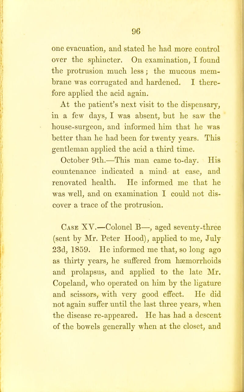 one evacuation^ and stated he had more control over the sphincter. On examination, I found the protrusion much less; the mucous mem- brane was corrugated and hardened. I there- fore applied the acid again. At the patient's next visit to the dispensary^ in a few days, I was absent, but he saw the house-surgeon, and informed him that he was better than he had been for twenty years. This gentleman applied the acid a third time. October 9th.—This man came to-day. His countenance indicated a mind at ease, and renovated health. He informed me that he was well, and on examination I could not dis- cover a trace of the protrusion. Case XV.—Colonel B—, aged seventy-three (sent by Mr. Peter Hood), applied to me, Jiily 23d, 1859. He informed me that, so long ago as thirty years, he suffered from haemorrhoids and prolapsus, and appHed to the late ]\Ir. Copeland, who operated on him by the ligature and scissors, with very good effect. He did not again suffer until the last three years, when the disease re-appeared. He has had a descent of the bowels generally when at the closet, and