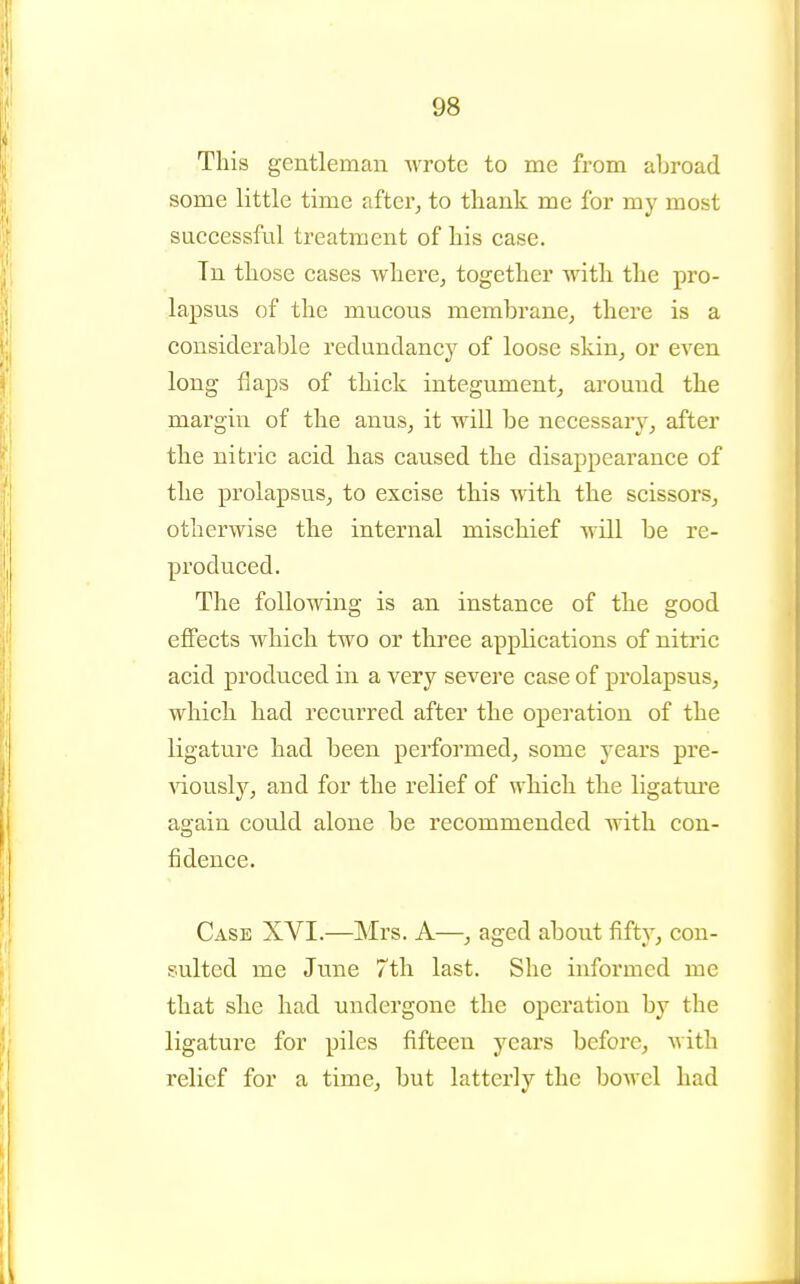 This gentleman wrote to me from abroad some little time after, to thank me for my most successful treatment of his case. Tn those cases where, together with the pro- lapsus of the mucous membrane, there is a considerable redundancy of loose skin, or even long flaps of thick integument, around the margin of the anus, it will be necessary, after the nitric acid has caused the disappearance of the prolapsus, to excise this with the scissors, otherwise the internal mischief will be re- produced. The following is an instance of the good effects which two or three applications of nitric acid produced in a very severe case of prolapsus, which had recurred after the operation of the ligature had been performed, some years pre- viously, and for the relief of which the ligature again could alone be recommended with con- fidence. Case XVI.—Mrs. A—, aged about fifty, con- sulted me June 7th last. She informed me that she had undergone the operation by the ligature for piles fifteen years before, Avith relief for a time, but latterly the bowel had