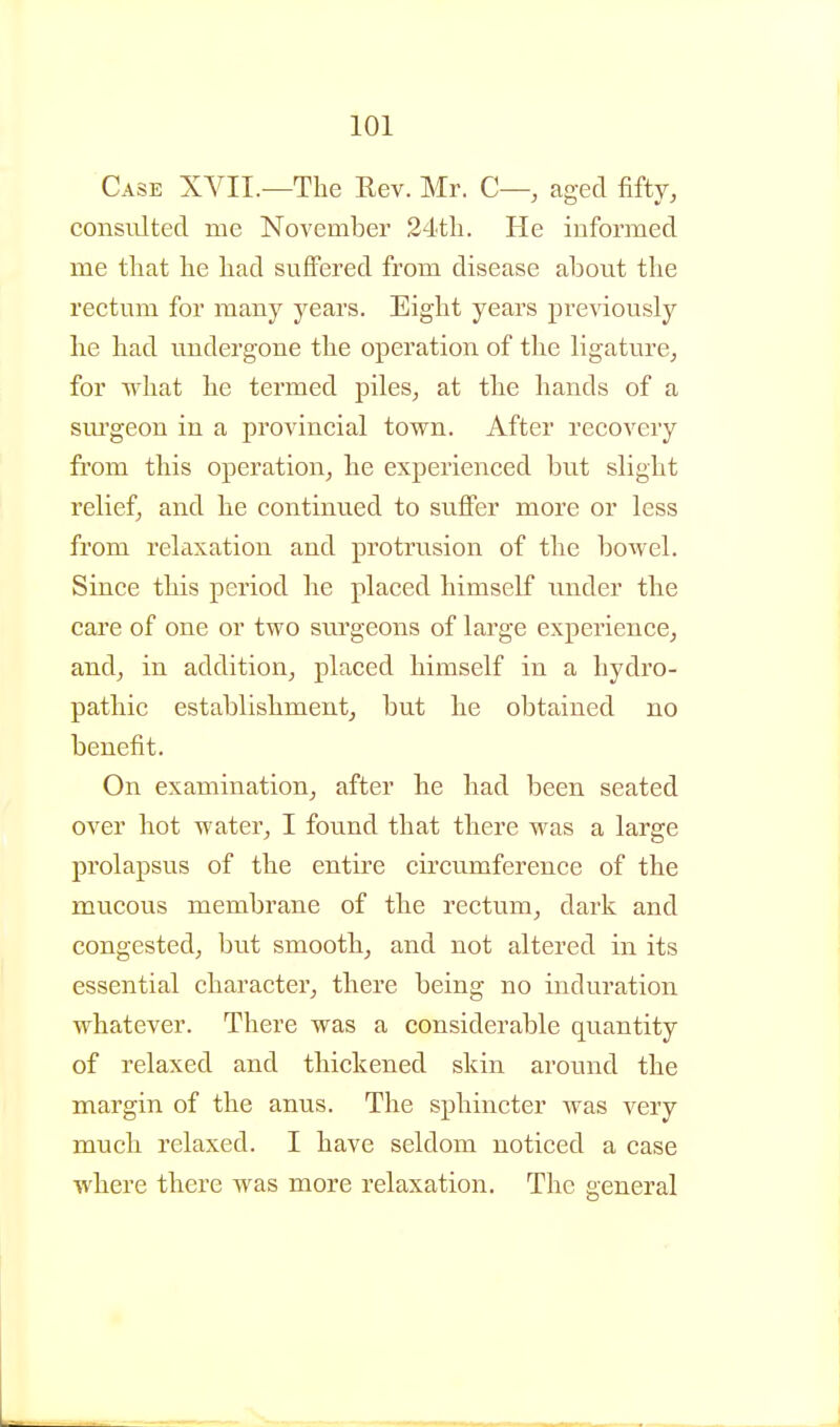 Case XVII.—The Rev. Mr. C— aged fifty, consulted rue November 24tli. He informed me that he had suffered from disease about the rectum for many years. Eight years previously lie had undergone the operation of the ligature, for what he termed piles^ at the hands of a svu'geon in a provincial town. After recovery from this operation, he experienced but slight relief, and he continued to suffer more or less from relaxation and protrusion of the bowel. Since this period he placed himself under the care of one or two sm'geons of large experience, and, in addition^ placed himself in a hydro- pathic establishment^ but he obtained no benefit. On examination^ after he had been seated over hot water_, I found that there was a large prolapsus of the entire circumference of the mucous membrane of the rectum^ dark and congested, but smooth^ and not altered in its essential character, there being no induration whatever. There was a considerable quantity of relaxed and thickened skin around the margin of the anus. The sphincter was very much relaxed. I have seldom noticed a case where there was more relaxation. The general