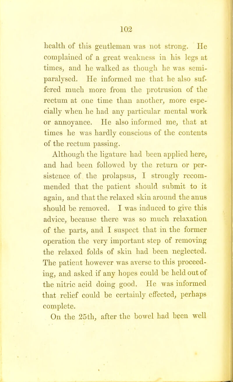 health of tliis geutleman was not strong. He complained of a great weakness in his legs at timesj and he walked as though he was semi- paralysed. He informed me that he also suf- fered much more from the protrusion of the rectum at one time than another^ more espe- cially when he had any particular mental work or annoyance. He also informed me, that at times he was hardly conscious of the contents of the rectum passing. Although the ligature had been applied here, and had been followed by the retui'u or per- sistence of the prolapsus, I strongly recom- mended that the patient should submit to it again, and that the relaxed skin around the anus should be removed. I was induced to give this advice, because there was so much relaxation of the parts, and I suspect that in the former operation the very important step of removing the relaxed folds of skin had been neglected. The patient however was averse to this proceed- ing, and asked if any hopes could be held out of the nitric acid doing good. He was informed that relief could be certainly effected, perhaps complete. On the 25th, after the bowel had been well