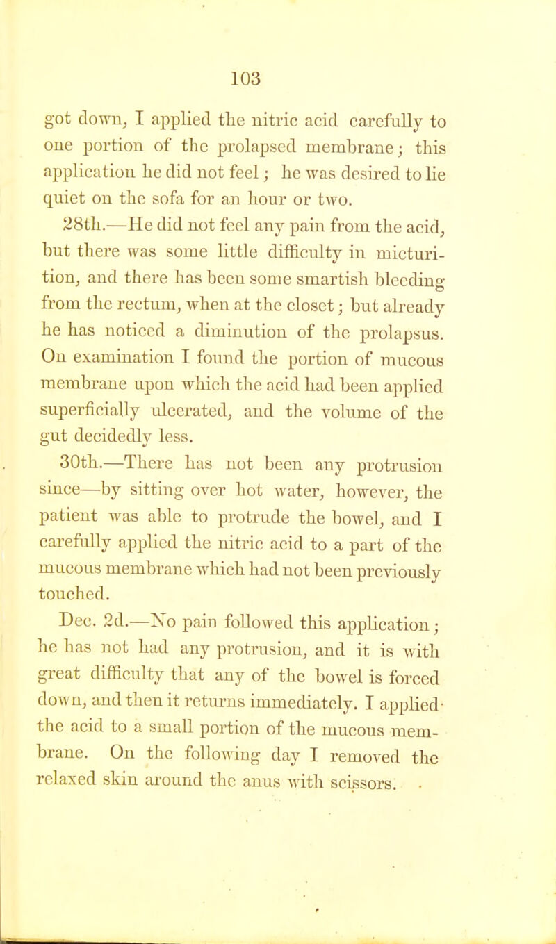 got down, I applied tlie nitric acid carefully to one portion of the prolapsed membrane; this application he did not feel; he was desired to lie quiet on the sofa for an hour or two. 28th.—He did not feel any pain from the acid, but there was some little difficulty in micturi- tion, and there has been some smartish bleeding from the rectum, when at the closet; but already he has noticed a diminution of the prolapsus. On examination I found the portion of mucous membrane upon which the acid had been applied superficially ulcerated, and the volume of the gut decidedly less. 30th.—There has not been any protrusion since—by sitting over hot water, however, the patient was able to protrude the bowel, and I carefully applied the nitric acid to a part of the mucous membrane which had not been previously touched. Dec. 2d.—No pain followed this application; he has not had any protrusion, and it is with great difficulty that any of the bowel is forced down, and then it returns immediately. I applied- the acid to a small portion of the mucous mem- brane. On the following day I removed the relaxed skin around the anus with scissors. •