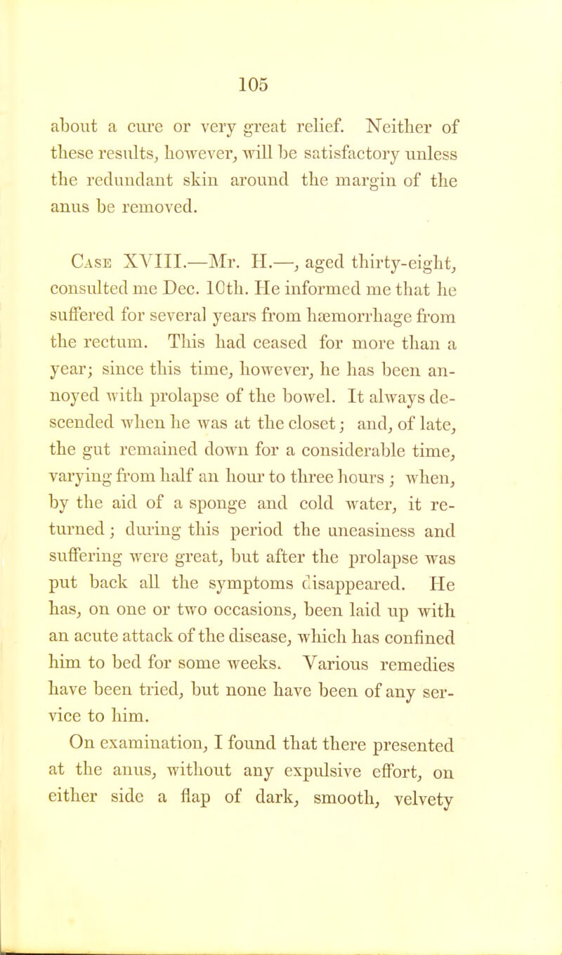 about a ciu'e or very great relief. Neither of tliese results^ however, will be satisfactory unless the redundant skin around the margin of the anus be removed. Case XVIII.—Mr. IL— aged thirty-eight, consulted me Dec. 10th. He informed me that he suffered for several years from haemorrhage from the rectum. Tliis had ceased for more than a year; since this time, however, he has been an- noyed with prolapse of the bowel. It always de- scended when he was at the closet; and, of late, the gut remained down for a considerable time, varying fi'om half an hour to three hours ; when, by the aid of a sponge and cold water, it re- turned ; dm'ing this period the uneasiness and suffering were great, but after the prolapse was put back all the symptoms cisappeared. He has, on one or two occasions, been laid up with an acute attack of the disease, wliich has confined him to bed for some weeks. Various remedies have been tried, but none have been of any ser- vice to him. On examination, I found that there presented at the anus, without any expulsive effort, on either side a flap of dark, smooth, velvety