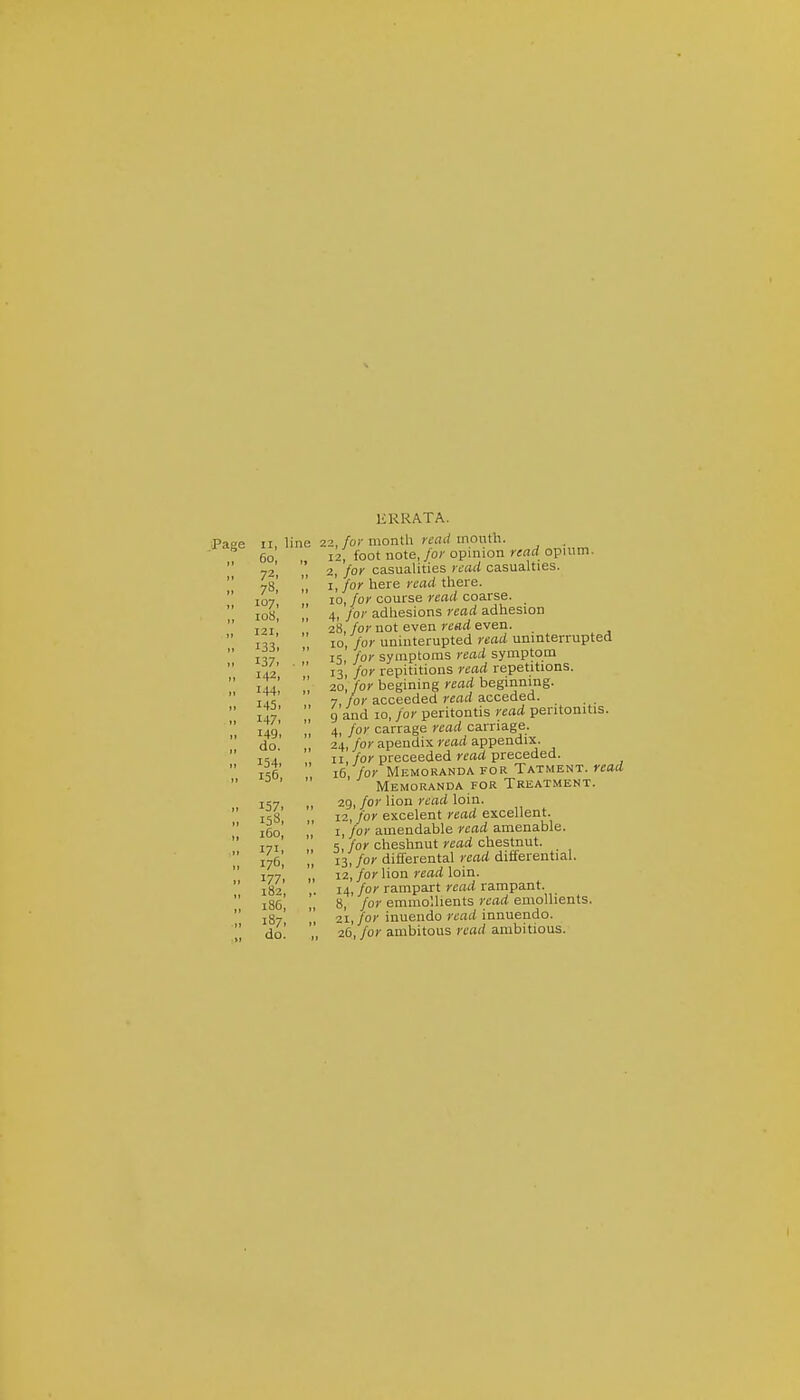 .Page II, line 60, 72. 78, 107, io8, 121, 133, 137. 142, 144, 145, 147, 149. do. 154. 156, 157. I5«, 160, 171. 176, 177. 182, i36, 187, do. KRRATA. 22, for month read mouth. 12, foot note, for opinion read opium. 2, 'for casualities read casuahies. I, /of here read there. 10, for course read coarse. 4, for adhesions read adhesion 28, for not even read even. 10, for uninterupted read uninterrupted 15, for symptoms read symptom 13, for repititions read repetitions. 20, for begining read beginning. 7, for acceeded read acceded. g and 10, for peritontis read peritonitis. 4, for carrage read carriage. 24, for apendix read appendix. II for proceeded read preceded. 16 for Memoranda for Tatment. read Memoranda for Treatment. 29, for lion read loin. 12, for excelent read excellent. I, for amendable read amenable. 5 for cheshnut read chestnut. 13, for differental read differential. 12, for lion read loin. 14, for rampart read rampant. 8, for emmollients read emollients. 21, for inuendo read innuendo. 26, for ambitous read ambitious.