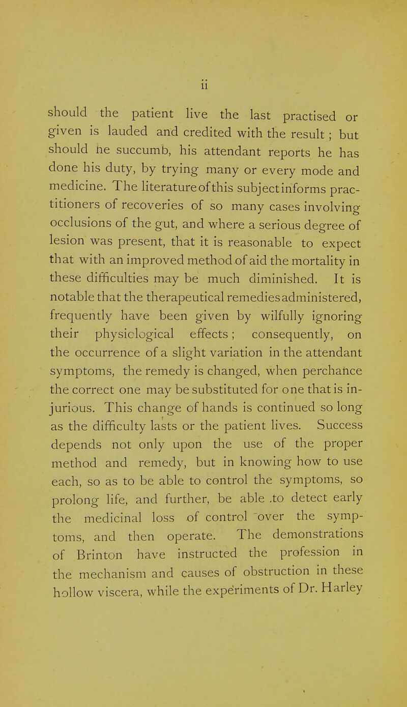 should the patient Hve the last practised or given is lauded and credited with the result; but should he succumb, his attendant reports he has done his duty, by trying many or every mode and medicine. The literature of this subject informs prac- titioners of recoveries of so many cases involving occlusions of the gut, and where a serious degree of lesion was present, that it is reasonable to expect that with an improved method of aid the mortality in these difficulties may be much diminished. It is notable that the therapeutical remedies administered, frequently have been given by wilfully ignoring their physiological effects; consequently, on the occurrence of a slight variation in the attendant symptoms, the remedy is changed, when perchatice the correct one may be substituted for one that is in- jurious. This change of hands is continued so long as the difficulty lasts or the patient lives. Success depends not only upon the use of the proper method and remedy, but in knowing how to use each, so as to be able to control the symptoms, so prolong life, and further, be able .to detect early the medicinal loss of control over the symp- toms, and then operate. The demonstrations of Brinton have instructed the profession in the mechanism and causes of obstruction in these hollow viscera, while the experiments of Dr. Harley