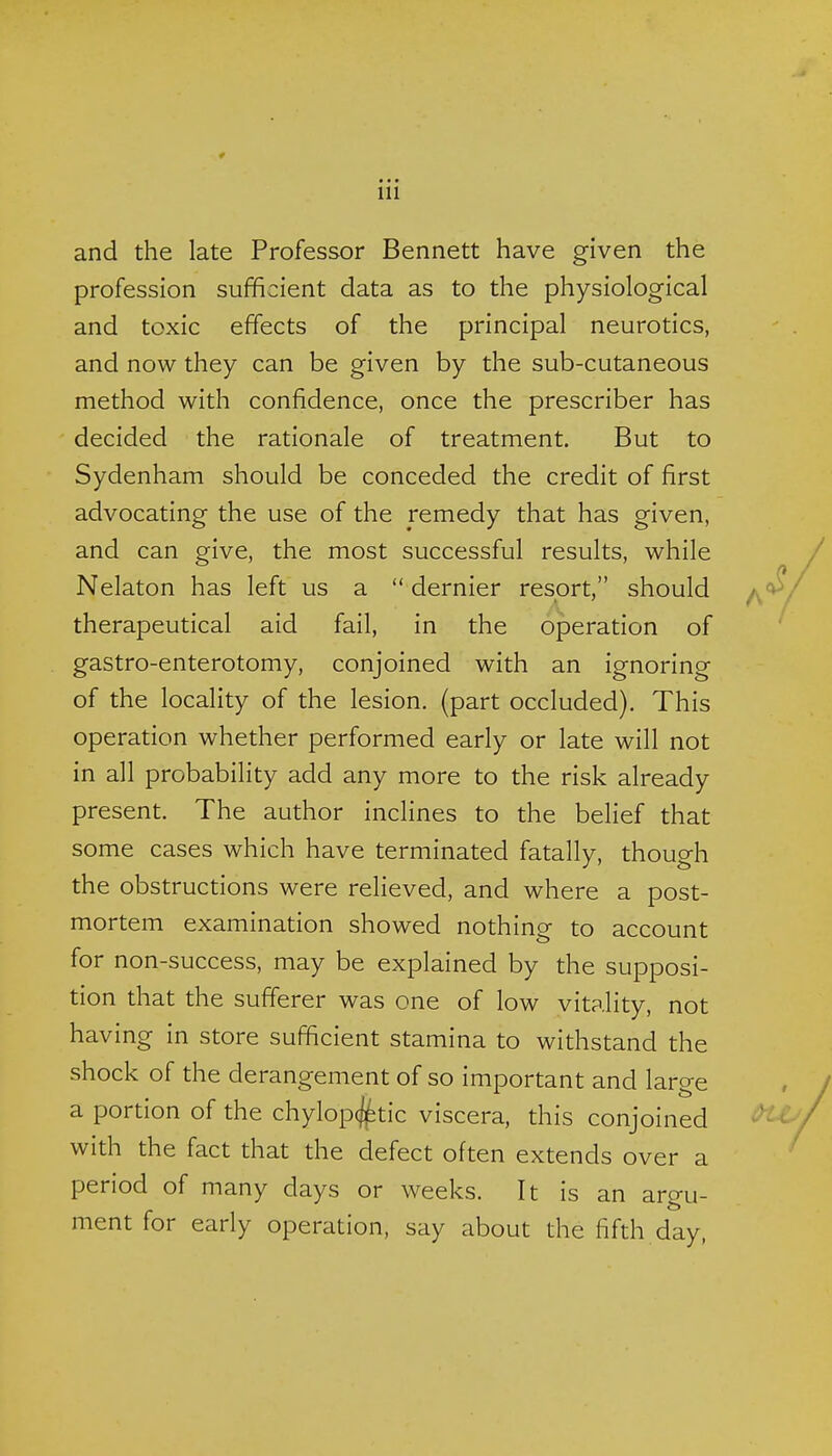 and the late Professor Bennett have given the profession sufficient data as to the physiological and toxic effects of the principal neurotics, and now they can be given by the sub-cutaneous method with confidence, once the prescriber has decided the rationale of treatment. But to Sydenham should be conceded the credit of first advocating the use of the remedy that has given, and can give, the most successful results, while Nekton has left us a  dernier resort, should therapeutical aid fail, in the operation of gastro-enterotomy, conjoined with an ignoring of the locality of the lesion, (part occluded). This operation whether performed early or late will not in all probability add any more to the risk already present. The author inclines to the belief that some cases which have terminated fatally, though the obstructions were relieved, and where a post- mortem examination showed nothing to account for non-success, may be explained by the supposi- tion that the sufferer was one of low vitality, not having in store sufficient stamina to withstand the shock of the derangement of so important and large a portion of the chylopcj^tic viscera, this conjoined with the fact that the defect often extends over a period of many days or weeks. It is an argu- ment for early operation, say about the fifth day,