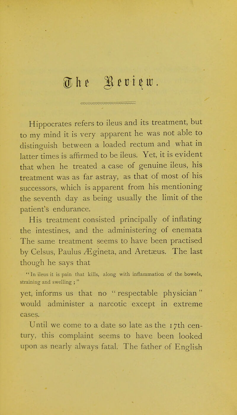 Hippocrates refers to ileus and its treatment, but to my mind it is very apparent he was not able to distincruish between a loaded rectum and what in latter times is affirmed to be ileus. Yet, it is evident that when he treated a case of genuine ileus, his treatment was as far astray, as that of most of his successors, which is apparent from his mentioning the seventh day as being usually the limit of the patient's endurance. His treatment consisted principally of inflating the intestines, and the administering of enemata The same treatment seems to have been practised by Celsus, Paulus ^gineta, and Aret^us. The last though he says that In ileus it is pain that kills, along with inflammation of the bowels, straining and swelling ;  yet, informs us that no  respectable physician  would administer a narcotic except in extreme cases. Until we come to a date so late as the 17th cen- tury, this complaint seems to have been looked upon as nearly always fatal. The father of English