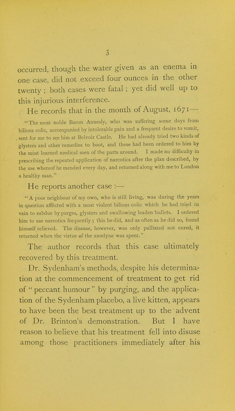 occurred, though the water given as an enema in one case, did not exceed four ounces in the other twenty ; both cases were fatal ; yet did well up to this injurious interference. He records that in the month of August, 1671— The most noble Baron Annesly, who was suffering some days from bilious colic, accompanied by intolerable pain and a frequent desire to vomit, . sent for me to see him at Belvoir Castle. He had already tried two kinds of glysters and other remedies to boot, and these had been ordered to him by the most learned medical men of the parts around. I made no difficulty in prescribing the repeated application of narcotics after the plan described, by the use whereof he mended every day, and returned along with me to London a healthy man. He reports another case :— A poor neighbour of my own, who is still living, was during the years in question afflicted with a most violent bilious colic which he had tried in vain to subdue by purges, glysters and swallowing leaden bullets. I ordered him to use narcotics frequently ; this he did, and as often as he did so, found himself relieved. The disease, however, was only palliated not cured, it returned when the virtue of the anodyne was spent. The author records that this case ultimately recovered by this treatment. Dr. Sydenham's methods, despite his determina- tion at the commencement of treatment to get rid of  peccant humour  by purging, and the applica- tion of the Sydenham placebo, a live kitten, appears to have been the best treatment up to the advent of Dr. Brinton's demonstration. But I have reason to believe that his treatment fell into disuse among those practitioners immediately after his