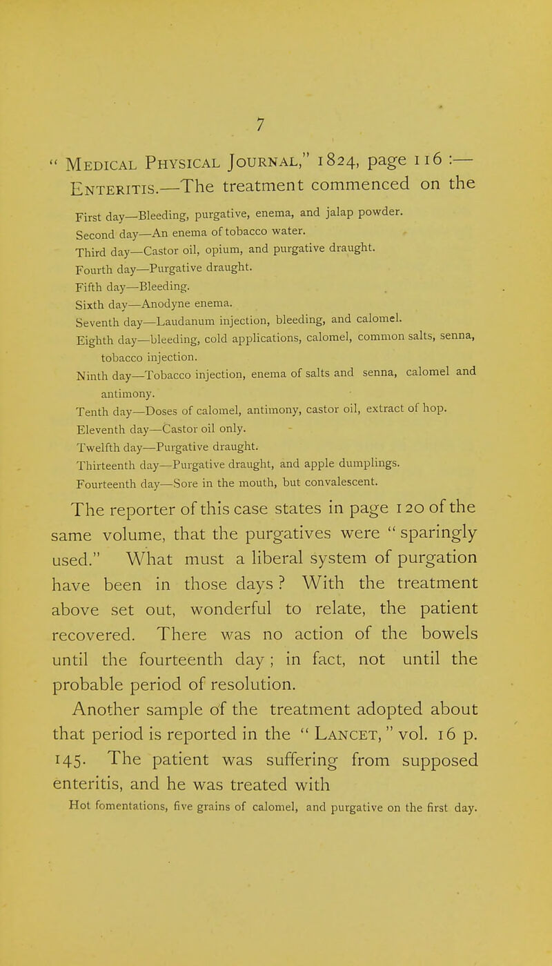  Medical Physical Journal, 1824, page 116 :— Enteritis.—The treatment commenced on the First day—Bleeding, purgative, enema, and jalap powder. Second day—An enema of tobacco water. Third day—Castor oil, opium, and purgative draught. Fourth day—Purgative draught. Fifth day—Bleeding. Sixth day—Anodyne enema. Seventh day—Laudanum injection, bleeding, and calomel. Eighth day—bleeding, cold applications, calomel, common salts, senna, tobacco injection. Ninth day—Tobacco injection, enema of salts and senna, calomel and antimony. Tenth day—Doses of calomel, antimony, castor oil, extract of hop. Eleventh day—Castor oil only. Twelfth day—Purgative draught. Thirteenth day—Purgative draught, and apple dumplings. Fourteenth day—Sore in the mouth, but convalescent. The reporter of this case states in page 120 of the same volume, that the purgatives were  sparingly used. What must a liberal system of purgation have been in those days ? With the treatment above set out, wonderful to relate, the patient recovered. There was no action of the bowels until the fourteenth day; in fact, not until the probable period of resolution. Another sample of the treatment adopted about that period is reported in the  Lancet,  vol. 16 p. 145. The patient was suffering from supposed enteritis, and he was treated with Hot fomentations, five grains of calomel, and purgative on the first day.