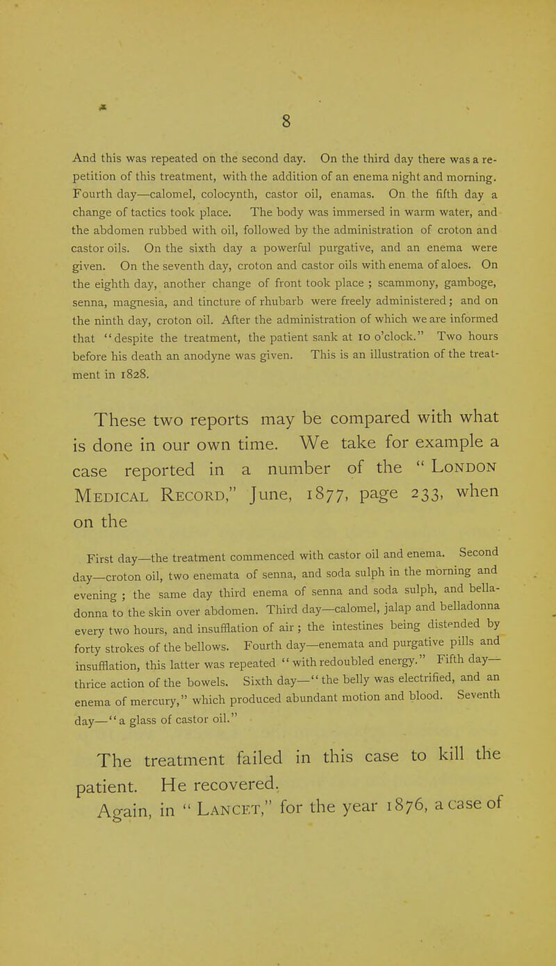 And this was repeated on the second day. On the third day there was a re- petition of tliis treatment, with the addition of an enema night and morning. Fourth day—calomel, colocynth, castor oil, enamas. On the fifth day a change of tactics took place. The body was immersed in warm water, and the abdomen rubbed with oil, followed by the administration of croton and castor oils. On the sixth day a powerful purgative, and an enema were given. On the seventh day, croton and castor oils with enema of aloes. On the eighth day, another change of front took place ; scammony, gamboge, senna, magnesia, and tincture of rhubarb were freely administered ; and on the ninth day, croton oil. After the administration of which we are informed that despite the treatment, the patient sank at lo o'clock. Two hours before his death an anodyne was given. This is an illustration of the treat- ment in 1828. These two reports may be compared with what is done in our own time. We take for example a case reported in a number of the  London Medical Record, June, 1877, page 233, when on the First day—the treatment commenced with castor oil and enema. Second day—croton oil, two enemata of senna, and soda sulph in the morning and evening ; the same day third enema of senna and soda sulph, and bella- donna to the skin over abdomen. Third day-calomel, jalap and belladonna every two hours, and insufflation of air ; the intestines being distended by forty strokes of the bellows. Fourth day—enemata and purgative pills and insufflation, this latter was repeated  with redoubled energy. Fifth day— thrice action of the bowels. Sixth day- the belly was electrified, and an enema of mercury, which produced abundant motion and blood. Seventh day—a glass of castor oil. The treatment failed in this case to kill the patient. He recovered, Again, in  Lancet, for the year 1876, a case of